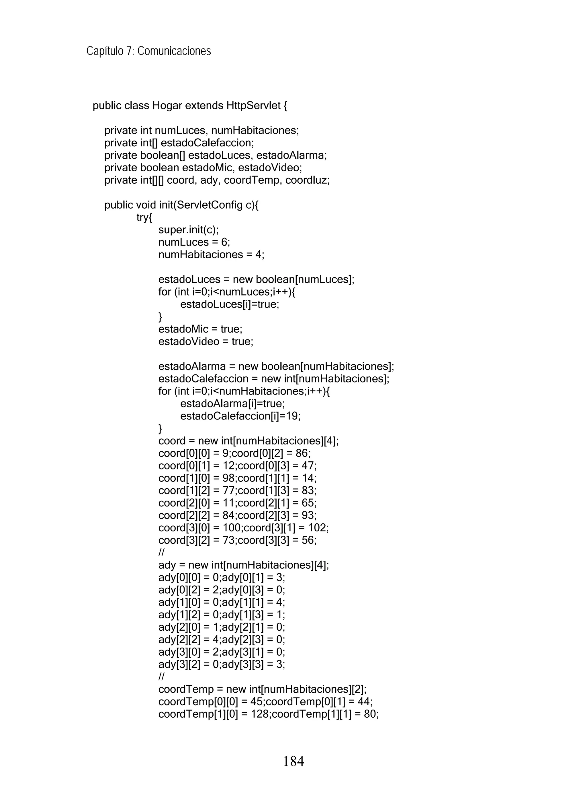 Capítulo 7: Comunicaciones



 public class Hogar extends HttpServlet {

   private int numLuces, numHabitaciones;
   private int[] estadoCalefaccion;
   private boolean[] estadoLuces, estadoAlarma;
   private boolean estadoMic, estadoVideo;
   private int[][] coord, ady, coordTemp, coordluz;

   public void init(ServletConfig c){
          try{
               super.init(c);
               numLuces = 6;
               numHabitaciones = 4;

               estadoLuces = new boolean[numLuces];
               for (int i=0;i<numLuces;i++){
                     estadoLuces[i]=true;
               }
               estadoMic = true;
               estadoVideo = true;

               estadoAlarma = new boolean[numHabitaciones];
               estadoCalefaccion = new int[numHabitaciones];
               for (int i=0;i<numHabitaciones;i++){
                     estadoAlarma[i]=true;
                     estadoCalefaccion[i]=19;
               }
               coord = new int[numHabitaciones][4];
               coord[0][0] = 9;coord[0][2] = 86;
               coord[0][1] = 12;coord[0][3] = 47;
               coord[1][0] = 98;coord[1][1] = 14;
               coord[1][2] = 77;coord[1][3] = 83;
               coord[2][0] = 11;coord[2][1] = 65;
               coord[2][2] = 84;coord[2][3] = 93;
               coord[3][0] = 100;coord[3][1] = 102;
               coord[3][2] = 73;coord[3][3] = 56;
               //
               ady = new int[numHabitaciones][4];
               ady[0][0] = 0;ady[0][1] = 3;
               ady[0][2] = 2;ady[0][3] = 0;
               ady[1][0] = 0;ady[1][1] = 4;
               ady[1][2] = 0;ady[1][3] = 1;
               ady[2][0] = 1;ady[2][1] = 0;
               ady[2][2] = 4;ady[2][3] = 0;
               ady[3][0] = 2;ady[3][1] = 0;
               ady[3][2] = 0;ady[3][3] = 3;
               //
               coordTemp = new int[numHabitaciones][2];
               coordTemp[0][0] = 45;coordTemp[0][1] = 44;
               coordTemp[1][0] = 128;coordTemp[1][1] = 80;



                                        184
 