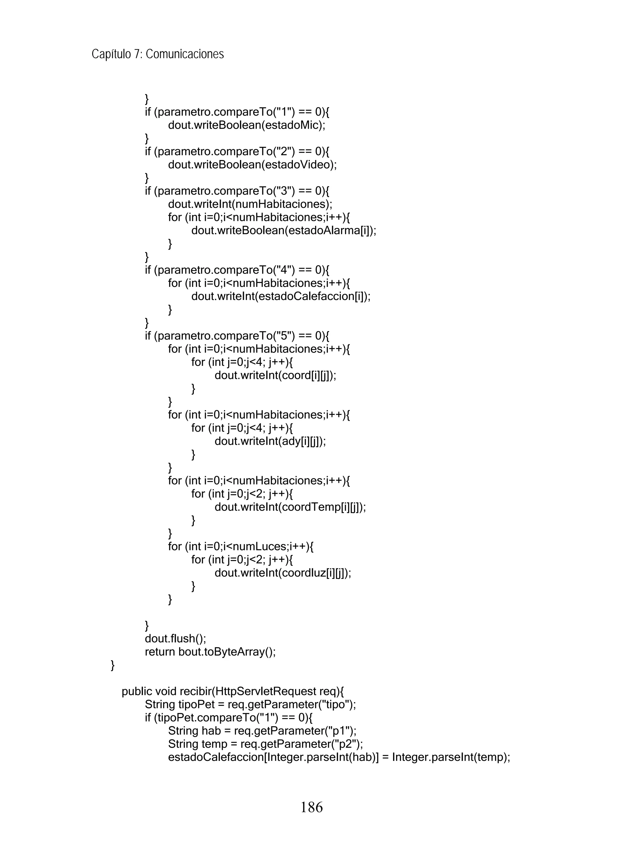 Capítulo 7: Comunicaciones


           }
           if (parametro.compareTo("1") == 0){
                 dout.writeBoolean(estadoMic);
           }
           if (parametro.compareTo("2") == 0){
                 dout.writeBoolean(estadoVideo);
           }
           if (parametro.compareTo("3") == 0){
                 dout.writeInt(numHabitaciones);
                 for (int i=0;i<numHabitaciones;i++){
                       dout.writeBoolean(estadoAlarma[i]);
                 }
           }
           if (parametro.compareTo("4") == 0){
                 for (int i=0;i<numHabitaciones;i++){
                       dout.writeInt(estadoCalefaccion[i]);
                 }
           }
           if (parametro.compareTo("5") == 0){
                 for (int i=0;i<numHabitaciones;i++){
                       for (int j=0;j<4; j++){
                             dout.writeInt(coord[i][j]);
                       }
                 }
                 for (int i=0;i<numHabitaciones;i++){
                       for (int j=0;j<4; j++){
                             dout.writeInt(ady[i][j]);
                       }
                 }
                 for (int i=0;i<numHabitaciones;i++){
                       for (int j=0;j<2; j++){
                             dout.writeInt(coordTemp[i][j]);
                       }
                 }
                 for (int i=0;i<numLuces;i++){
                       for (int j=0;j<2; j++){
                             dout.writeInt(coordluz[i][j]);
                       }
                 }

           }
           dout.flush();
           return bout.toByteArray();
   }

       public void recibir(HttpServletRequest req){
           String tipoPet = req.getParameter("tipo");
           if (tipoPet.compareTo("1") == 0){
                  String hab = req.getParameter("p1");
                  String temp = req.getParameter("p2");
                  estadoCalefaccion[Integer.parseInt(hab)] = Integer.parseInt(temp);



                                           186
 