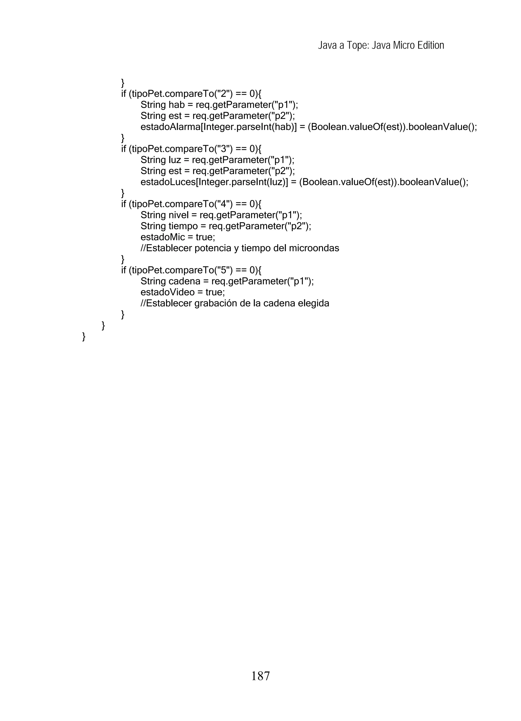 Java a Tope: Java Micro Edition


        }
        if (tipoPet.compareTo("2") == 0){
               String hab = req.getParameter("p1");
               String est = req.getParameter("p2");
               estadoAlarma[Integer.parseInt(hab)] = (Boolean.valueOf(est)).booleanValue();
        }
        if (tipoPet.compareTo("3") == 0){
               String luz = req.getParameter("p1");
               String est = req.getParameter("p2");
               estadoLuces[Integer.parseInt(luz)] = (Boolean.valueOf(est)).booleanValue();
        }
        if (tipoPet.compareTo("4") == 0){
               String nivel = req.getParameter("p1");
               String tiempo = req.getParameter("p2");
               estadoMic = true;
               //Establecer potencia y tiempo del microondas
        }
        if (tipoPet.compareTo("5") == 0){
               String cadena = req.getParameter("p1");
               estadoVideo = true;
               //Establecer grabación de la cadena elegida
        }
    }
}




                                      187
 