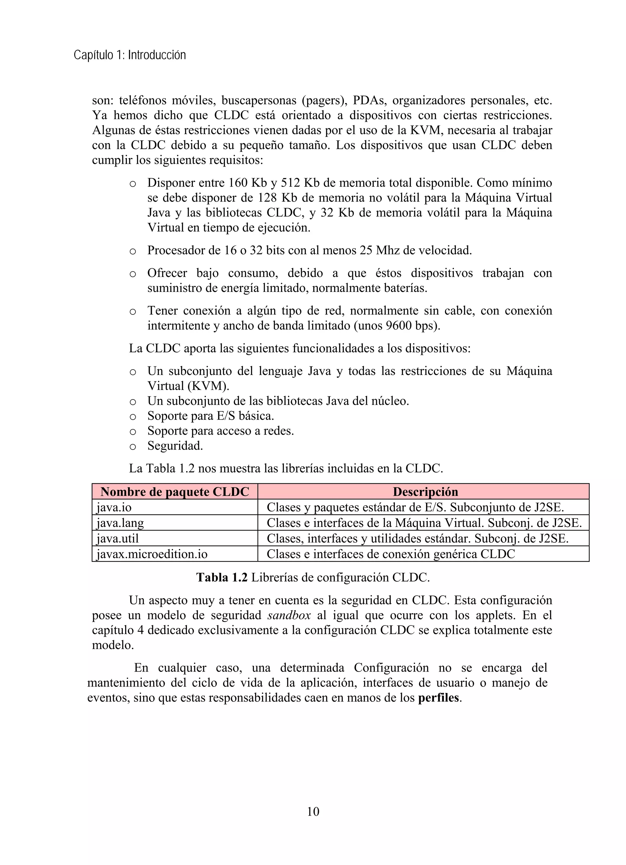 Capítulo 1: Introducción


   son: teléfonos móviles, buscapersonas (pagers), PDAs, organizadores personales, etc.
   Ya hemos dicho que CLDC está orientado a dispositivos con ciertas restricciones.
   Algunas de éstas restricciones vienen dadas por el uso de la KVM, necesaria al trabajar
   con la CLDC debido a su pequeño tamaño. Los dispositivos que usan CLDC deben
   cumplir los siguientes requisitos:
           o Disponer entre 160 Kb y 512 Kb de memoria total disponible. Como mínimo
             se debe disponer de 128 Kb de memoria no volátil para la Máquina Virtual
             Java y las bibliotecas CLDC, y 32 Kb de memoria volátil para la Máquina
             Virtual en tiempo de ejecución.
           o Procesador de 16 o 32 bits con al menos 25 Mhz de velocidad.
           o Ofrecer bajo consumo, debido a que éstos dispositivos trabajan con
             suministro de energía limitado, normalmente baterías.
           o Tener conexión a algún tipo de red, normalmente sin cable, con conexión
             intermitente y ancho de banda limitado (unos 9600 bps).
           La CLDC aporta las siguientes funcionalidades a los dispositivos:
           o Un subconjunto del lenguaje Java y todas las restricciones de su Máquina
             Virtual (KVM).
           o Un subconjunto de las bibliotecas Java del núcleo.
           o Soporte para E/S básica.
           o Soporte para acceso a redes.
           o Seguridad.
           La Tabla 1.2 nos muestra las librerías incluidas en la CLDC.
     Nombre de paquete CLDC                                      Descripción
    java.io                            Clases y paquetes estándar de E/S. Subconjunto de J2SE.
    java.lang                          Clases e interfaces de la Máquina Virtual. Subconj. de J2SE.
    java.util                          Clases, interfaces y utilidades estándar. Subconj. de J2SE.
    javax.microedition.io              Clases e interfaces de conexión genérica CLDC
                           Tabla 1.2 Librerías de configuración CLDC.
          Un aspecto muy a tener en cuenta es la seguridad en CLDC. Esta configuración
   posee un modelo de seguridad sandbox al igual que ocurre con los applets. En el
   capítulo 4 dedicado exclusivamente a la configuración CLDC se explica totalmente este
   modelo.
           En cualquier caso, una determinada Configuración no se encarga del
  mantenimiento del ciclo de vida de la aplicación, interfaces de usuario o manejo de
  eventos, sino que estas responsabilidades caen en manos de los perfiles.




                                              10
 