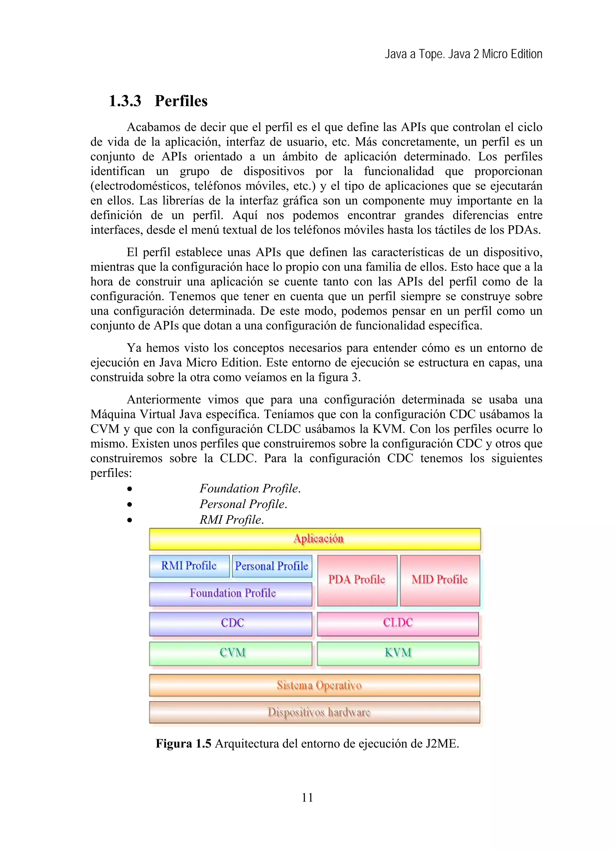 Java a Tope. Java 2 Micro Edition


   1.3.3 Perfiles
        Acabamos de decir que el perfil es el que define las APIs que controlan el ciclo
de vida de la aplicación, interfaz de usuario, etc. Más concretamente, un perfil es un
conjunto de APIs orientado a un ámbito de aplicación determinado. Los perfiles
identifican un grupo de dispositivos por la funcionalidad que proporcionan
(electrodomésticos, teléfonos móviles, etc.) y el tipo de aplicaciones que se ejecutarán
en ellos. Las librerías de la interfaz gráfica son un componente muy importante en la
definición de un perfil. Aquí nos podemos encontrar grandes diferencias entre
interfaces, desde el menú textual de los teléfonos móviles hasta los táctiles de los PDAs.
       El perfil establece unas APIs que definen las características de un dispositivo,
mientras que la configuración hace lo propio con una familia de ellos. Esto hace que a la
hora de construir una aplicación se cuente tanto con las APIs del perfil como de la
configuración. Tenemos que tener en cuenta que un perfil siempre se construye sobre
una configuración determinada. De este modo, podemos pensar en un perfil como un
conjunto de APIs que dotan a una configuración de funcionalidad específica.
       Ya hemos visto los conceptos necesarios para entender cómo es un entorno de
ejecución en Java Micro Edition. Este entorno de ejecución se estructura en capas, una
construida sobre la otra como veíamos en la figura 3.
        Anteriormente vimos que para una configuración determinada se usaba una
Máquina Virtual Java específica. Teníamos que con la configuración CDC usábamos la
CVM y que con la configuración CLDC usábamos la KVM. Con los perfiles ocurre lo
mismo. Existen unos perfiles que construiremos sobre la configuración CDC y otros que
construiremos sobre la CLDC. Para la configuración CDC tenemos los siguientes
perfiles:
        •            Foundation Profile.
        •            Personal Profile.
        •            RMI Profile.




            Figura 1.5 Arquitectura del entorno de ejecución de J2ME.



                                         11
 