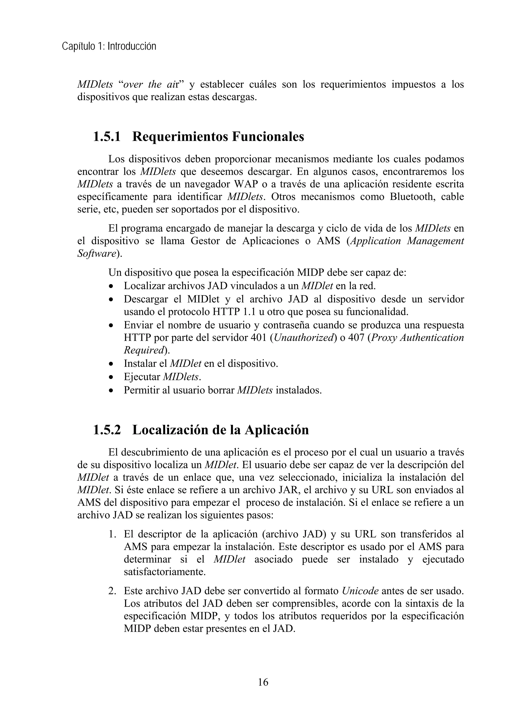 Capítulo 1: Introducción


   MIDlets “over the air” y establecer cuáles son los requerimientos impuestos a los
   dispositivos que realizan estas descargas.


       1.5.1 Requerimientos Funcionales
           Los dispositivos deben proporcionar mecanismos mediante los cuales podamos
   encontrar los MIDlets que deseemos descargar. En algunos casos, encontraremos los
   MIDlets a través de un navegador WAP o a través de una aplicación residente escrita
   específicamente para identificar MIDlets. Otros mecanismos como Bluetooth, cable
   serie, etc, pueden ser soportados por el dispositivo.
          El programa encargado de manejar la descarga y ciclo de vida de los MIDlets en
   el dispositivo se llama Gestor de Aplicaciones o AMS (Application Management
   Software).
           Un dispositivo que posea la especificación MIDP debe ser capaz de:
           • Localizar archivos JAD vinculados a un MIDlet en la red.
           • Descargar el MIDlet y el archivo JAD al dispositivo desde un servidor
              usando el protocolo HTTP 1.1 u otro que posea su funcionalidad.
           • Enviar el nombre de usuario y contraseña cuando se produzca una respuesta
              HTTP por parte del servidor 401 (Unauthorized) o 407 (Proxy Authentication
              Required).
           • Instalar el MIDlet en el dispositivo.
           • Ejecutar MIDlets.
           • Permitir al usuario borrar MIDlets instalados.


       1.5.2 Localización de la Aplicación
          El descubrimiento de una aplicación es el proceso por el cual un usuario a través
   de su dispositivo localiza un MIDlet. El usuario debe ser capaz de ver la descripción del
   MIDlet a través de un enlace que, una vez seleccionado, inicializa la instalación del
   MIDlet. Si éste enlace se refiere a un archivo JAR, el archivo y su URL son enviados al
   AMS del dispositivo para empezar el proceso de instalación. Si el enlace se refiere a un
   archivo JAD se realizan los siguientes pasos:
           1. El descriptor de la aplicación (archivo JAD) y su URL son transferidos al
              AMS para empezar la instalación. Este descriptor es usado por el AMS para
              determinar si el MIDlet asociado puede ser instalado y ejecutado
              satisfactoriamente.
           2. Este archivo JAD debe ser convertido al formato Unicode antes de ser usado.
              Los atributos del JAD deben ser comprensibles, acorde con la sintaxis de la
              especificación MIDP, y todos los atributos requeridos por la especificación
              MIDP deben estar presentes en el JAD.



                                            16
 