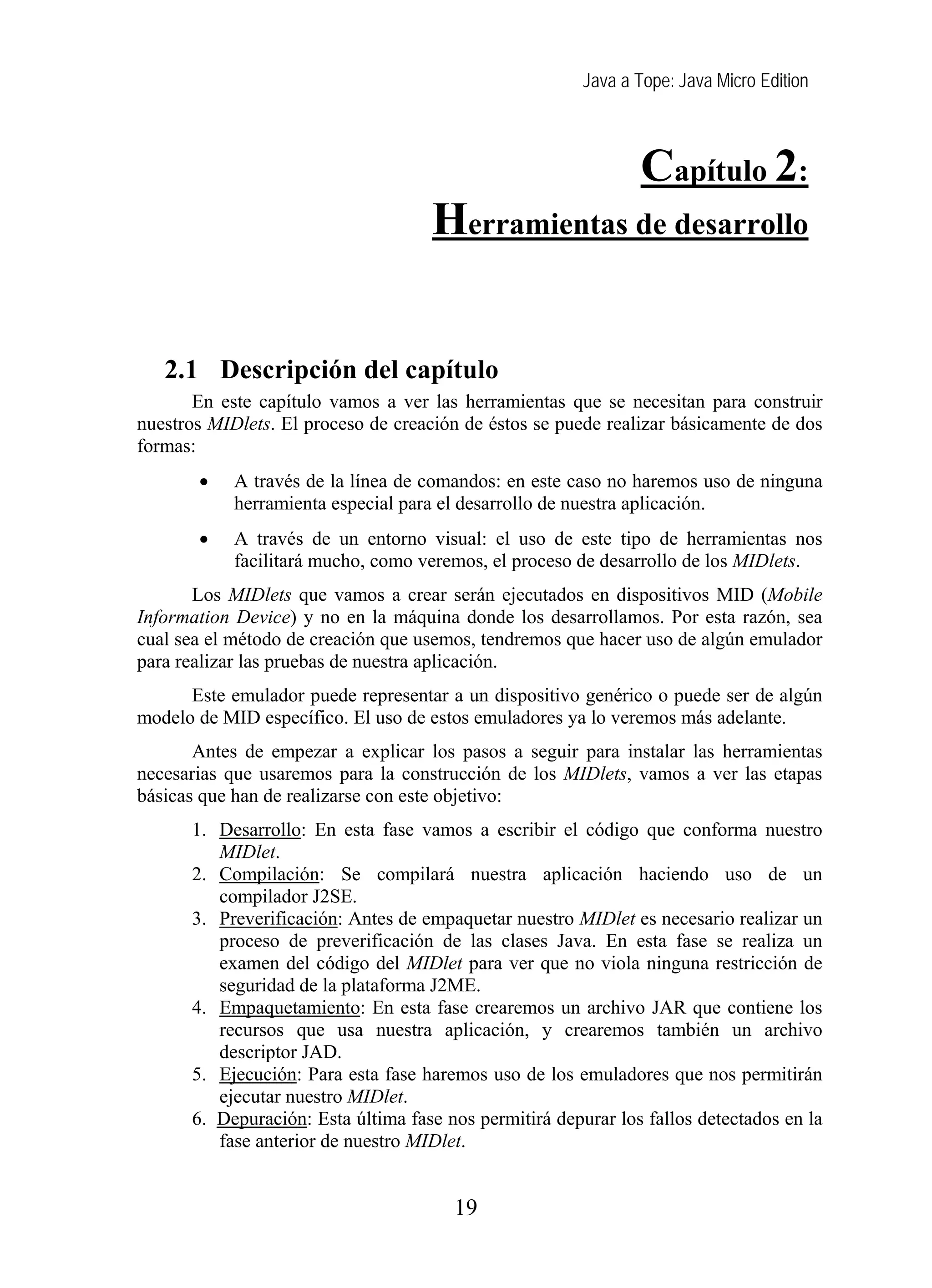 Java a Tope: Java Micro Edition



                                                               Capítulo 2:
                                    Herramientas de desarrollo
   2 Herramientas de desarrollo
   2.1 Descripción del capítulo
       En este capítulo vamos a ver las herramientas que se necesitan para construir
nuestros MIDlets. El proceso de creación de éstos se puede realizar básicamente de dos
formas:
       •    A través de la línea de comandos: en este caso no haremos uso de ninguna
            herramienta especial para el desarrollo de nuestra aplicación.
       •    A través de un entorno visual: el uso de este tipo de herramientas nos
            facilitará mucho, como veremos, el proceso de desarrollo de los MIDlets.
       Los MIDlets que vamos a crear serán ejecutados en dispositivos MID (Mobile
Information Device) y no en la máquina donde los desarrollamos. Por esta razón, sea
cual sea el método de creación que usemos, tendremos que hacer uso de algún emulador
para realizar las pruebas de nuestra aplicación.
      Este emulador puede representar a un dispositivo genérico o puede ser de algún
modelo de MID específico. El uso de estos emuladores ya lo veremos más adelante.
       Antes de empezar a explicar los pasos a seguir para instalar las herramientas
necesarias que usaremos para la construcción de los MIDlets, vamos a ver las etapas
básicas que han de realizarse con este objetivo:
      1. Desarrollo: En esta fase vamos a escribir el código que conforma nuestro
         MIDlet.
      2. Compilación: Se compilará nuestra aplicación haciendo uso de un
         compilador J2SE.
      3. Preverificación: Antes de empaquetar nuestro MIDlet es necesario realizar un
         proceso de preverificación de las clases Java. En esta fase se realiza un
         examen del código del MIDlet para ver que no viola ninguna restricción de
         seguridad de la plataforma J2ME.
      4. Empaquetamiento: En esta fase crearemos un archivo JAR que contiene los
         recursos que usa nuestra aplicación, y crearemos también un archivo
         descriptor JAD.
      5. Ejecución: Para esta fase haremos uso de los emuladores que nos permitirán
         ejecutar nuestro MIDlet.
      6. Depuración: Esta última fase nos permitirá depurar los fallos detectados en la
         fase anterior de nuestro MIDlet.


                                       19
 