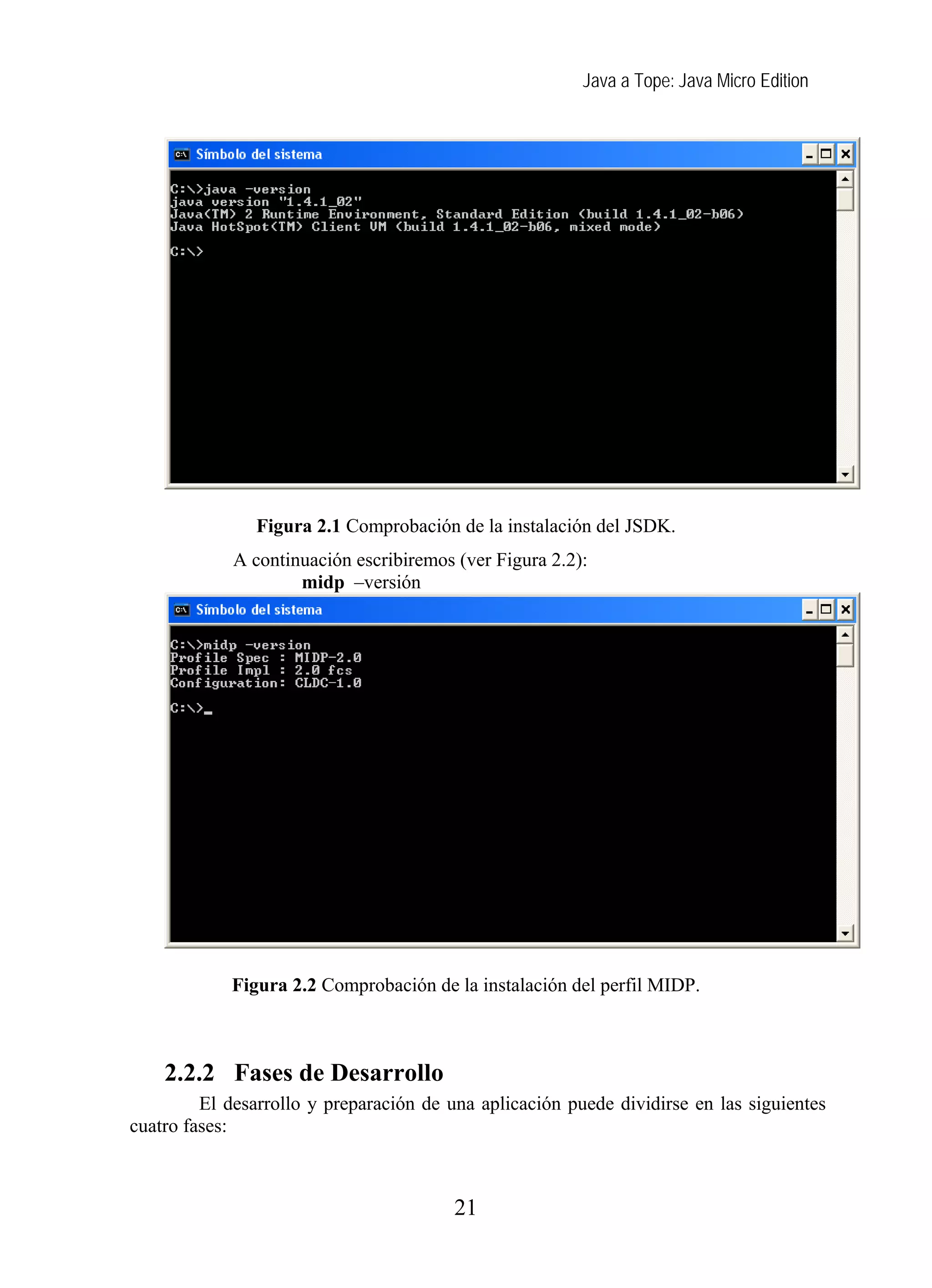 Java a Tope: Java Micro Edition




               Figura 2.1 Comprobación de la instalación del JSDK.
             A continuación escribiremos (ver Figura 2.2):
                     midp –versión




            Figura 2.2 Comprobación de la instalación del perfil MIDP.



    2.2.2 Fases de Desarrollo
         El desarrollo y preparación de una aplicación puede dividirse en las siguientes
cuatro fases:



                                         21
 