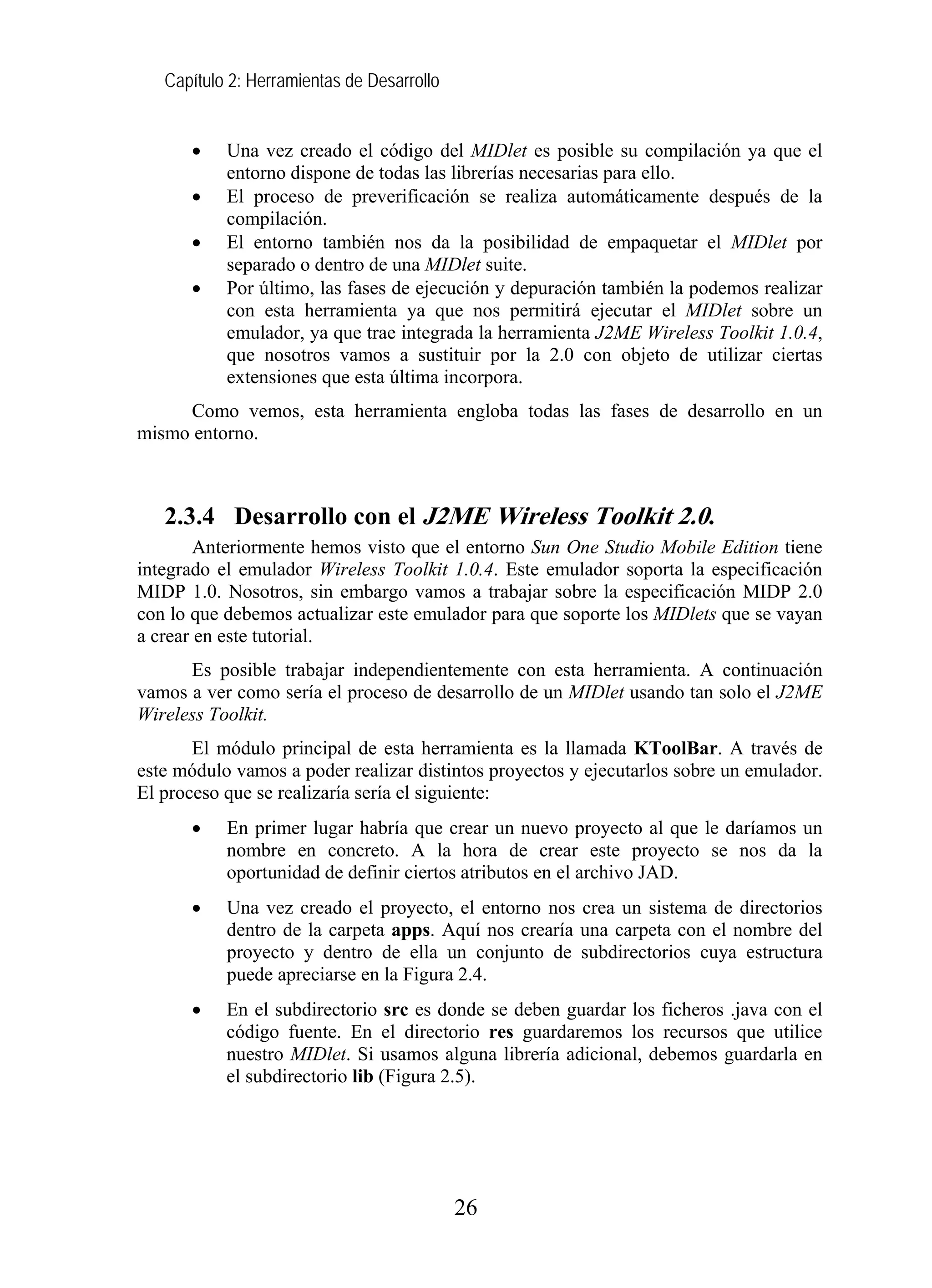 Capítulo 2: Herramientas de Desarrollo


      •    Una vez creado el código del MIDlet es posible su compilación ya que el
           entorno dispone de todas las librerías necesarias para ello.
      •    El proceso de preverificación se realiza automáticamente después de la
           compilación.
      •    El entorno también nos da la posibilidad de empaquetar el MIDlet por
           separado o dentro de una MIDlet suite.
      •    Por último, las fases de ejecución y depuración también la podemos realizar
           con esta herramienta ya que nos permitirá ejecutar el MIDlet sobre un
           emulador, ya que trae integrada la herramienta J2ME Wireless Toolkit 1.0.4,
           que nosotros vamos a sustituir por la 2.0 con objeto de utilizar ciertas
           extensiones que esta última incorpora.
     Como vemos, esta herramienta engloba todas las fases de desarrollo en un
mismo entorno.



   2.3.4 Desarrollo con el J2ME Wireless Toolkit 2.0.
        Anteriormente hemos visto que el entorno Sun One Studio Mobile Edition tiene
integrado el emulador Wireless Toolkit 1.0.4. Este emulador soporta la especificación
MIDP 1.0. Nosotros, sin embargo vamos a trabajar sobre la especificación MIDP 2.0
con lo que debemos actualizar este emulador para que soporte los MIDlets que se vayan
a crear en este tutorial.
      Es posible trabajar independientemente con esta herramienta. A continuación
vamos a ver como sería el proceso de desarrollo de un MIDlet usando tan solo el J2ME
Wireless Toolkit.
       El módulo principal de esta herramienta es la llamada KToolBar. A través de
este módulo vamos a poder realizar distintos proyectos y ejecutarlos sobre un emulador.
El proceso que se realizaría sería el siguiente:
      •    En primer lugar habría que crear un nuevo proyecto al que le daríamos un
           nombre en concreto. A la hora de crear este proyecto se nos da la
           oportunidad de definir ciertos atributos en el archivo JAD.
      •    Una vez creado el proyecto, el entorno nos crea un sistema de directorios
           dentro de la carpeta apps. Aquí nos crearía una carpeta con el nombre del
           proyecto y dentro de ella un conjunto de subdirectorios cuya estructura
           puede apreciarse en la Figura 2.4.
      •    En el subdirectorio src es donde se deben guardar los ficheros .java con el
           código fuente. En el directorio res guardaremos los recursos que utilice
           nuestro MIDlet. Si usamos alguna librería adicional, debemos guardarla en
           el subdirectorio lib (Figura 2.5).




                                            26
 