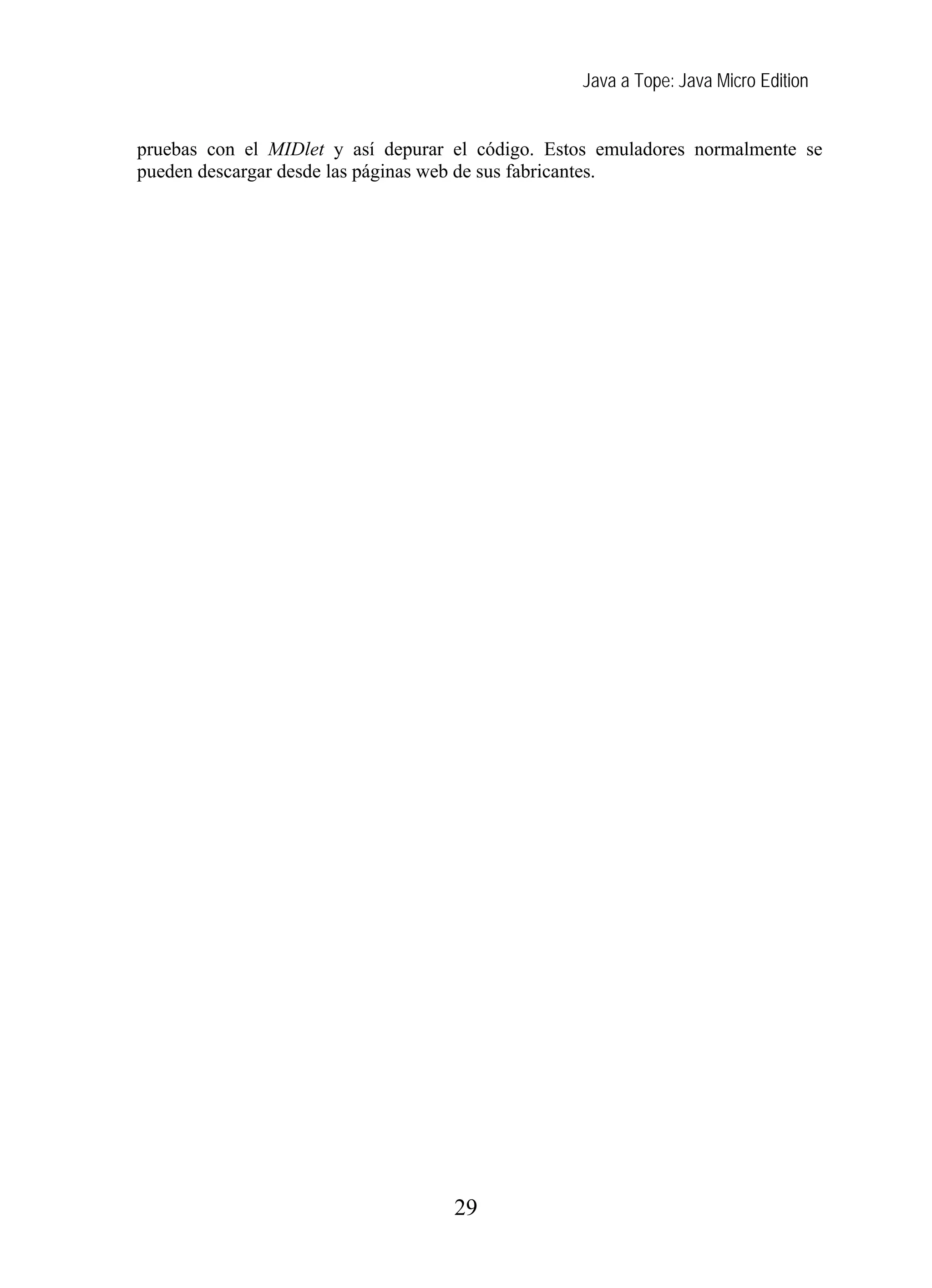 Java a Tope: Java Micro Edition


pruebas con el MIDlet y así depurar el código. Estos emuladores normalmente se
pueden descargar desde las páginas web de sus fabricantes.




                                    29
 