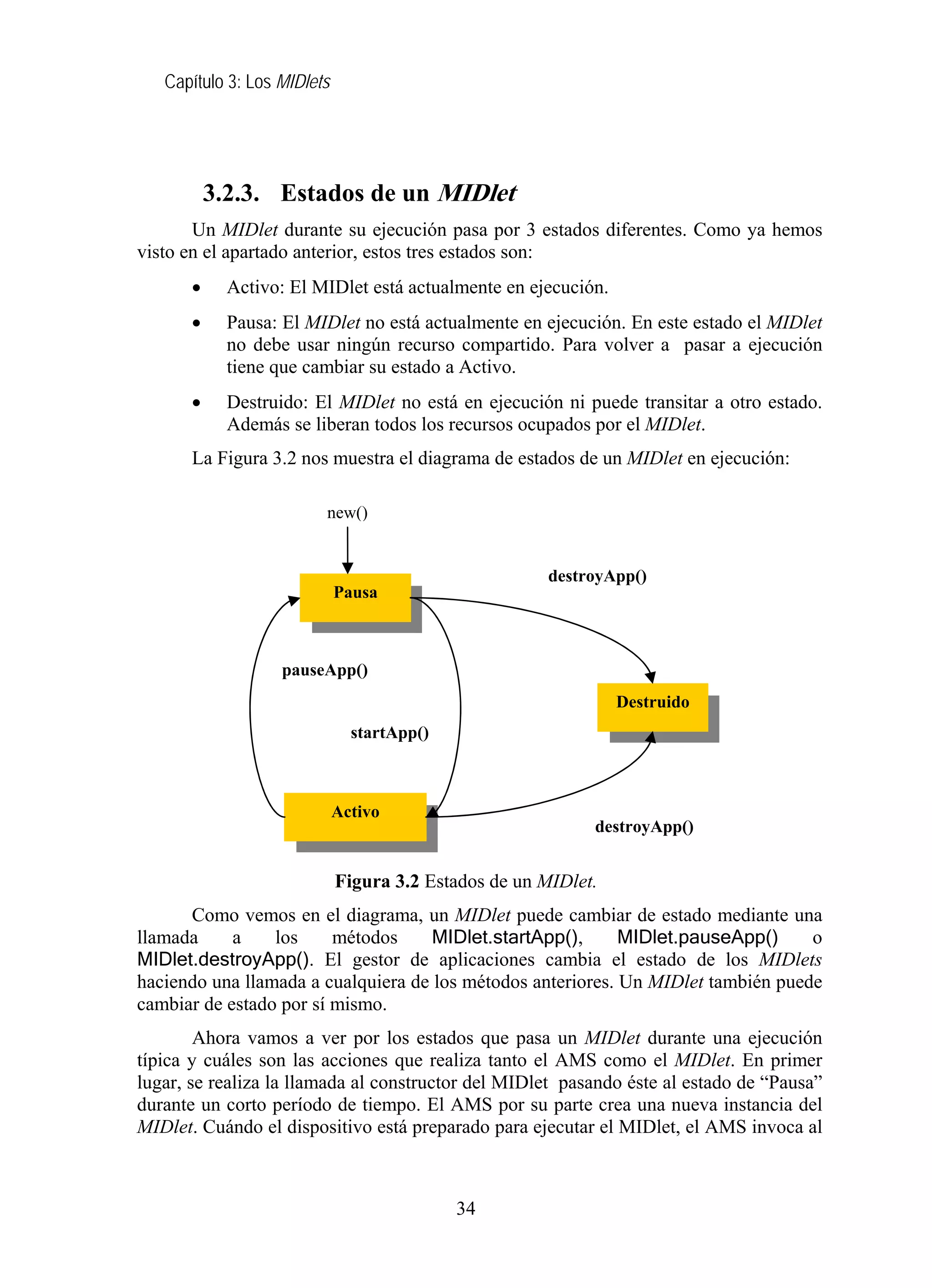 Capítulo 3: Los MIDlets




           3.2.3. Estados de un MIDlet
       Un MIDlet durante su ejecución pasa por 3 estados diferentes. Como ya hemos
visto en el apartado anterior, estos tres estados son:
       •     Activo: El MIDlet está actualmente en ejecución.
       •     Pausa: El MIDlet no está actualmente en ejecución. En este estado el MIDlet
             no debe usar ningún recurso compartido. Para volver a pasar a ejecución
             tiene que cambiar su estado a Activo.
       •     Destruido: El MIDlet no está en ejecución ni puede transitar a otro estado.
             Además se liberan todos los recursos ocupados por el MIDlet.
       La Figura 3.2 nos muestra el diagrama de estados de un MIDlet en ejecución:

                         new()


                                                       destroyApp()
                             Pausa



                   pauseApp()
                                                                Destruido
                               startApp()



                             Activo
                                                            destroyApp()


                             Figura 3.2 Estados de un MIDlet.
      Como vemos en el diagrama, un MIDlet puede cambiar de estado mediante una
llamada     a    los     métodos     MIDlet.startApp(),      MIDlet.pauseApp()     o
MIDlet.destroyApp(). El gestor de aplicaciones cambia el estado de los MIDlets
haciendo una llamada a cualquiera de los métodos anteriores. Un MIDlet también puede
cambiar de estado por sí mismo.
        Ahora vamos a ver por los estados que pasa un MIDlet durante una ejecución
típica y cuáles son las acciones que realiza tanto el AMS como el MIDlet. En primer
lugar, se realiza la llamada al constructor del MIDlet pasando éste al estado de “Pausa”
durante un corto período de tiempo. El AMS por su parte crea una nueva instancia del
MIDlet. Cuándo el dispositivo está preparado para ejecutar el MIDlet, el AMS invoca al



                                            34
 
