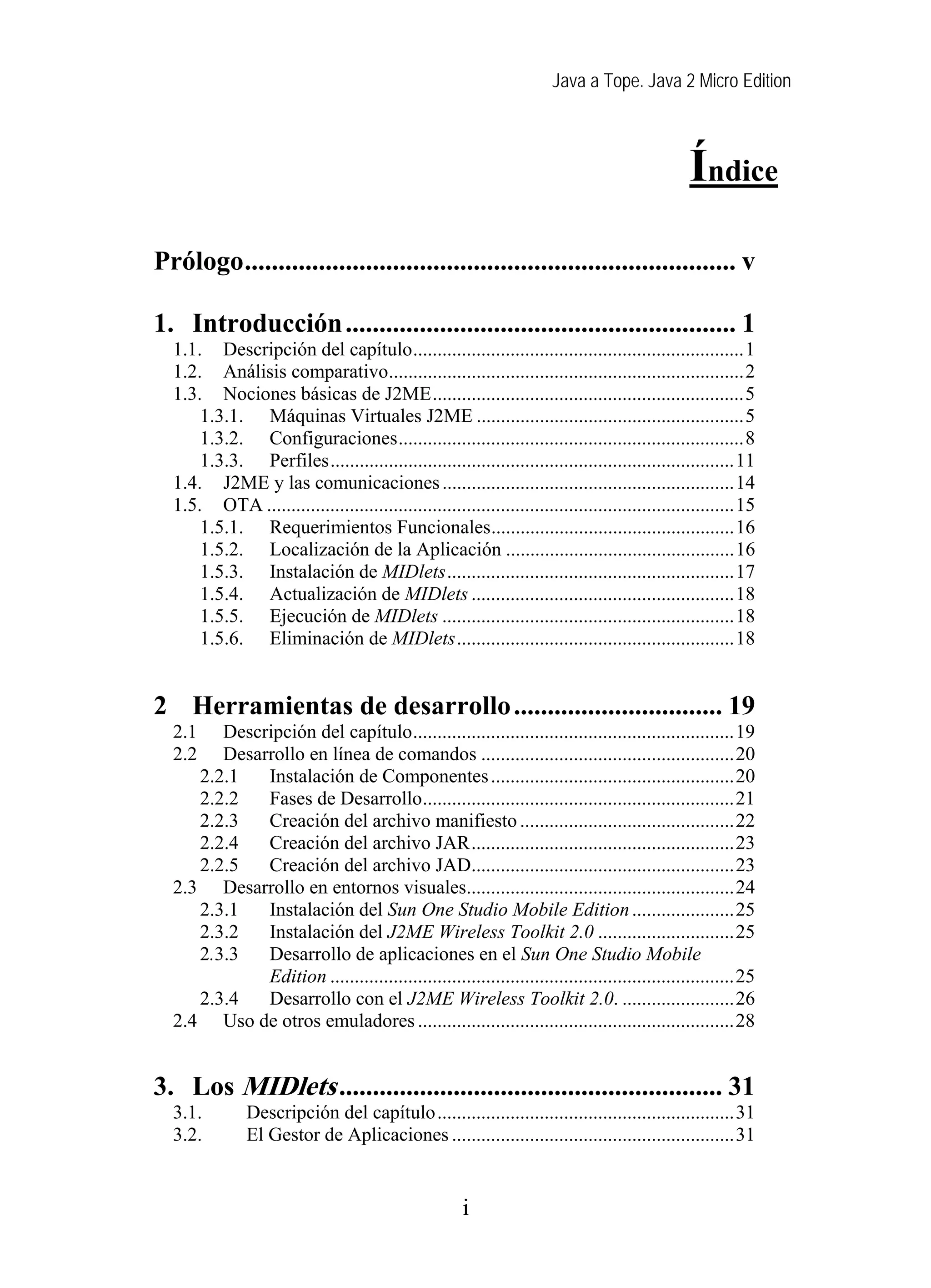 Java a Tope. Java 2 Micro Edition



                                                                                                Índice
Prólogo......................................................................... v

1. Introducción .......................................................... 1
  1.1. Descripción del capítulo....................................................................1
  1.2. Análisis comparativo.........................................................................2
  1.3. Nociones básicas de J2ME................................................................5
      1.3.1. Máquinas Virtuales J2ME .......................................................5
      1.3.2. Configuraciones.......................................................................8
      1.3.3. Perfiles...................................................................................11
  1.4. J2ME y las comunicaciones ............................................................14
  1.5. OTA ................................................................................................15
      1.5.1. Requerimientos Funcionales..................................................16
      1.5.2. Localización de la Aplicación ...............................................16
      1.5.3. Instalación de MIDlets...........................................................17
      1.5.4. Actualización de MIDlets ......................................................18
      1.5.5. Ejecución de MIDlets ............................................................18
      1.5.6. Eliminación de MIDlets.........................................................18


2 Herramientas de desarrollo ............................... 19
  2.1   Descripción del capítulo..................................................................19
  2.2   Desarrollo en línea de comandos ....................................................20
     2.2.1   Instalación de Componentes ..................................................20
     2.2.2   Fases de Desarrollo................................................................21
     2.2.3   Creación del archivo manifiesto ............................................22
     2.2.4   Creación del archivo JAR......................................................23
     2.2.5   Creación del archivo JAD......................................................23
  2.3 Desarrollo en entornos visuales.......................................................24
     2.3.1   Instalación del Sun One Studio Mobile Edition .....................25
     2.3.2   Instalación del J2ME Wireless Toolkit 2.0 ............................25
     2.3.3   Desarrollo de aplicaciones en el Sun One Studio Mobile
             Edition ...................................................................................25
     2.3.4   Desarrollo con el J2ME Wireless Toolkit 2.0. .......................26
  2.4 Uso de otros emuladores .................................................................28


3. Los MIDlets ......................................................... 31
  3.1.         Descripción del capítulo.............................................................31
  3.2.         El Gestor de Aplicaciones ..........................................................31


                                                       i
 