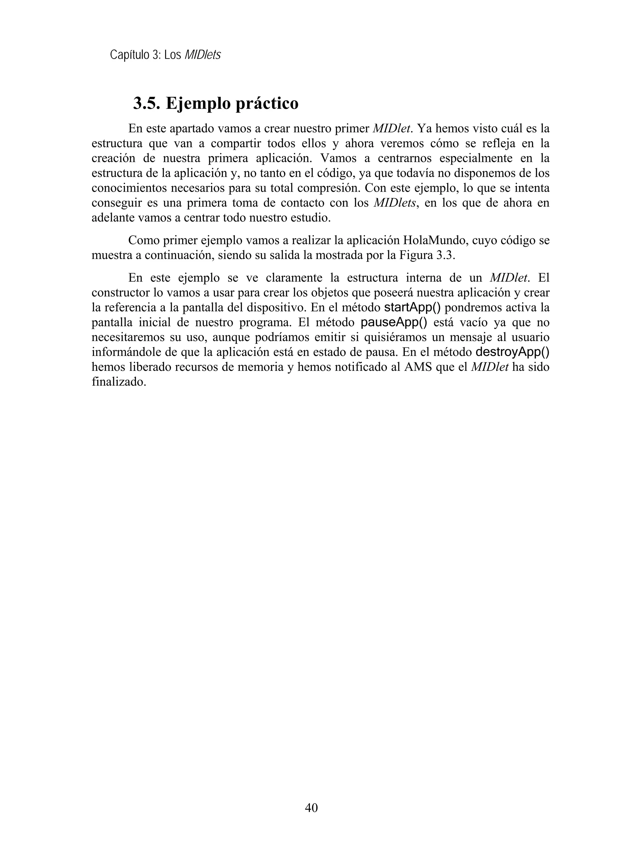 Capítulo 3: Los MIDlets


        3.5. Ejemplo práctico
       En este apartado vamos a crear nuestro primer MIDlet. Ya hemos visto cuál es la
estructura que van a compartir todos ellos y ahora veremos cómo se refleja en la
creación de nuestra primera aplicación. Vamos a centrarnos especialmente en la
estructura de la aplicación y, no tanto en el código, ya que todavía no disponemos de los
conocimientos necesarios para su total compresión. Con este ejemplo, lo que se intenta
conseguir es una primera toma de contacto con los MIDlets, en los que de ahora en
adelante vamos a centrar todo nuestro estudio.
      Como primer ejemplo vamos a realizar la aplicación HolaMundo, cuyo código se
muestra a continuación, siendo su salida la mostrada por la Figura 3.3.
        En este ejemplo se ve claramente la estructura interna de un MIDlet. El
constructor lo vamos a usar para crear los objetos que poseerá nuestra aplicación y crear
la referencia a la pantalla del dispositivo. En el método startApp() pondremos activa la
pantalla inicial de nuestro programa. El método pauseApp() está vacío ya que no
necesitaremos su uso, aunque podríamos emitir si quisiéramos un mensaje al usuario
informándole de que la aplicación está en estado de pausa. En el método destroyApp()
hemos liberado recursos de memoria y hemos notificado al AMS que el MIDlet ha sido
finalizado.




                                         40
 