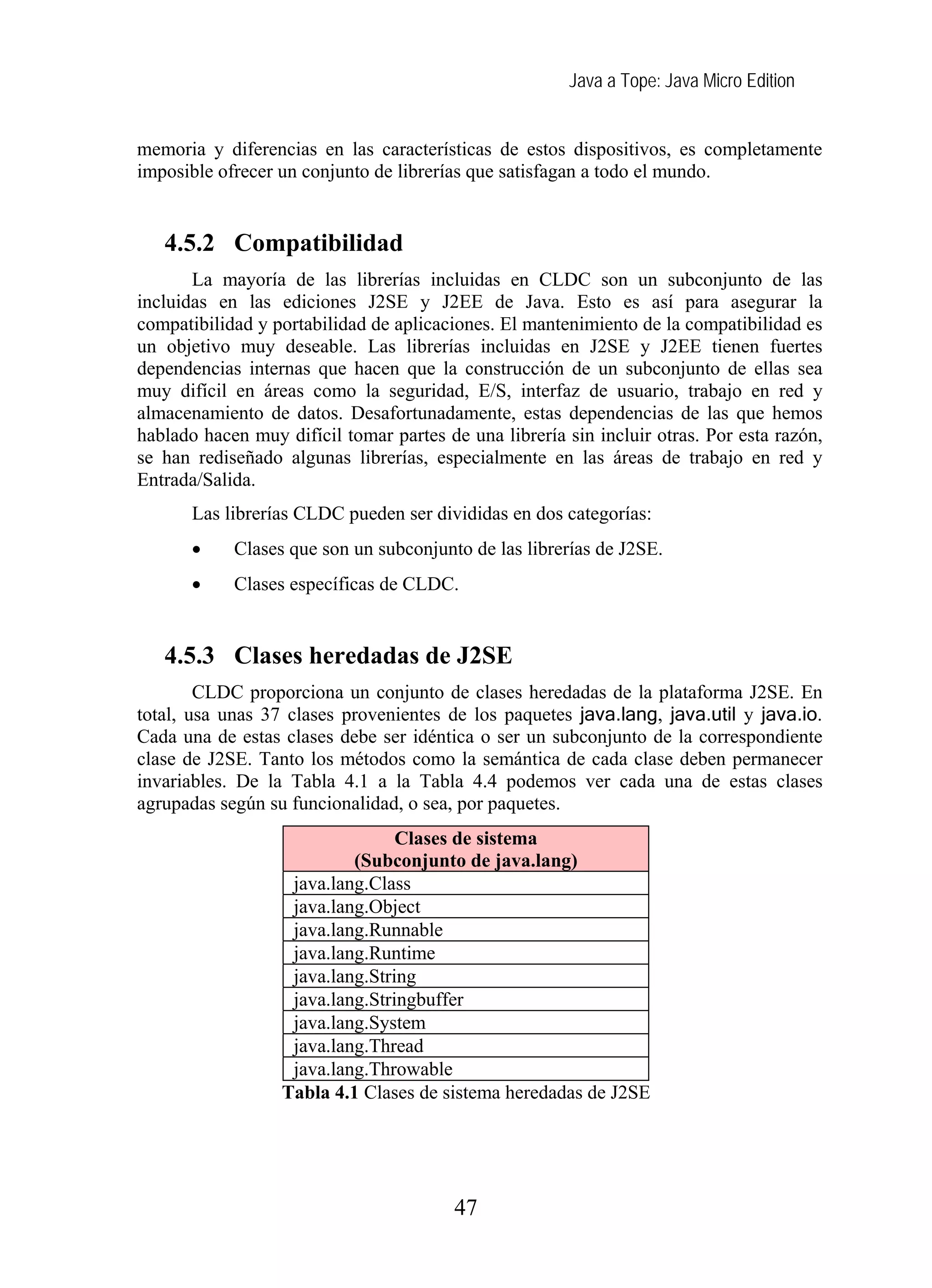 Java a Tope: Java Micro Edition


memoria y diferencias en las características de estos dispositivos, es completamente
imposible ofrecer un conjunto de librerías que satisfagan a todo el mundo.


   4.5.2 Compatibilidad
       La mayoría de las librerías incluidas en CLDC son un subconjunto de las
incluidas en las ediciones J2SE y J2EE de Java. Esto es así para asegurar la
compatibilidad y portabilidad de aplicaciones. El mantenimiento de la compatibilidad es
un objetivo muy deseable. Las librerías incluidas en J2SE y J2EE tienen fuertes
dependencias internas que hacen que la construcción de un subconjunto de ellas sea
muy difícil en áreas como la seguridad, E/S, interfaz de usuario, trabajo en red y
almacenamiento de datos. Desafortunadamente, estas dependencias de las que hemos
hablado hacen muy difícil tomar partes de una librería sin incluir otras. Por esta razón,
se han rediseñado algunas librerías, especialmente en las áreas de trabajo en red y
Entrada/Salida.
       Las librerías CLDC pueden ser divididas en dos categorías:
       •    Clases que son un subconjunto de las librerías de J2SE.
       •    Clases específicas de CLDC.


   4.5.3 Clases heredadas de J2SE
        CLDC proporciona un conjunto de clases heredadas de la plataforma J2SE. En
total, usa unas 37 clases provenientes de los paquetes java.lang, java.util y java.io.
Cada una de estas clases debe ser idéntica o ser un subconjunto de la correspondiente
clase de J2SE. Tanto los métodos como la semántica de cada clase deben permanecer
invariables. De la Tabla 4.1 a la Tabla 4.4 podemos ver cada una de estas clases
agrupadas según su funcionalidad, o sea, por paquetes.
                                 Clases de sistema
                           (Subconjunto de java.lang)
                   java.lang.Class
                   java.lang.Object
                   java.lang.Runnable
                   java.lang.Runtime
                   java.lang.String
                   java.lang.Stringbuffer
                   java.lang.System
                   java.lang.Thread
                   java.lang.Throwable
                  Tabla 4.1 Clases de sistema heredadas de J2SE




                                         47
 