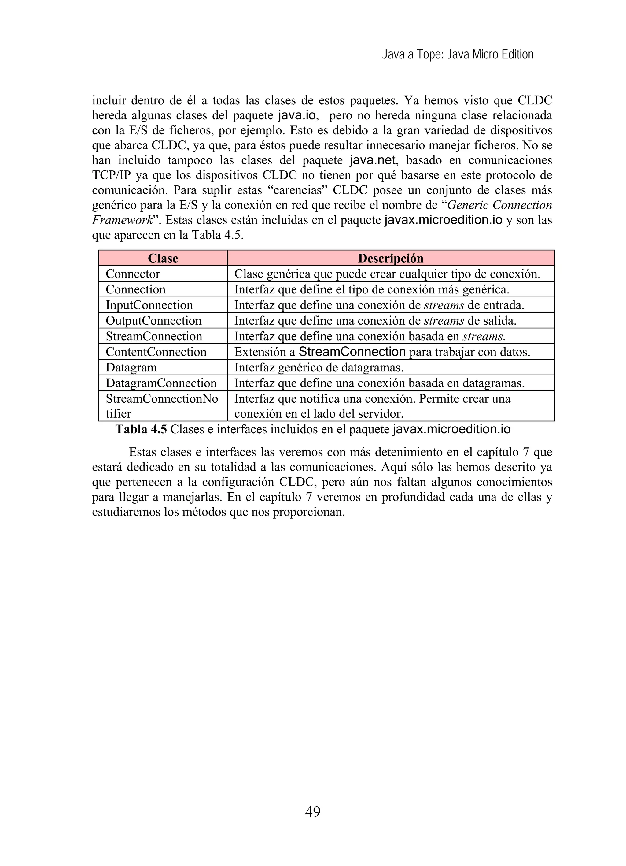 Java a Tope: Java Micro Edition


incluir dentro de él a todas las clases de estos paquetes. Ya hemos visto que CLDC
hereda algunas clases del paquete java.io, pero no hereda ninguna clase relacionada
con la E/S de ficheros, por ejemplo. Esto es debido a la gran variedad de dispositivos
que abarca CLDC, ya que, para éstos puede resultar innecesario manejar ficheros. No se
han incluido tampoco las clases del paquete java.net, basado en comunicaciones
TCP/IP ya que los dispositivos CLDC no tienen por qué basarse en este protocolo de
comunicación. Para suplir estas “carencias” CLDC posee un conjunto de clases más
genérico para la E/S y la conexión en red que recibe el nombre de “Generic Connection
Framework”. Estas clases están incluidas en el paquete javax.microedition.io y son las
que aparecen en la Tabla 4.5.
         Clase                                      Descripción
  Connector                Clase genérica que puede crear cualquier tipo de conexión.
  Connection               Interfaz que define el tipo de conexión más genérica.
  InputConnection          Interfaz que define una conexión de streams de entrada.
  OutputConnection         Interfaz que define una conexión de streams de salida.
  StreamConnection         Interfaz que define una conexión basada en streams.
  ContentConnection        Extensión a StreamConnection para trabajar con datos.
  Datagram                 Interfaz genérico de datagramas.
  DatagramConnection Interfaz que define una conexión basada en datagramas.
  StreamConnectionNo Interfaz que notifica una conexión. Permite crear una
  tifier                   conexión en el lado del servidor.
    Tabla 4.5 Clases e interfaces incluidos en el paquete javax.microedition.io
        Estas clases e interfaces las veremos con más detenimiento en el capítulo 7 que
estará dedicado en su totalidad a las comunicaciones. Aquí sólo las hemos descrito ya
que pertenecen a la configuración CLDC, pero aún nos faltan algunos conocimientos
para llegar a manejarlas. En el capítulo 7 veremos en profundidad cada una de ellas y
estudiaremos los métodos que nos proporcionan.




                                        49
 