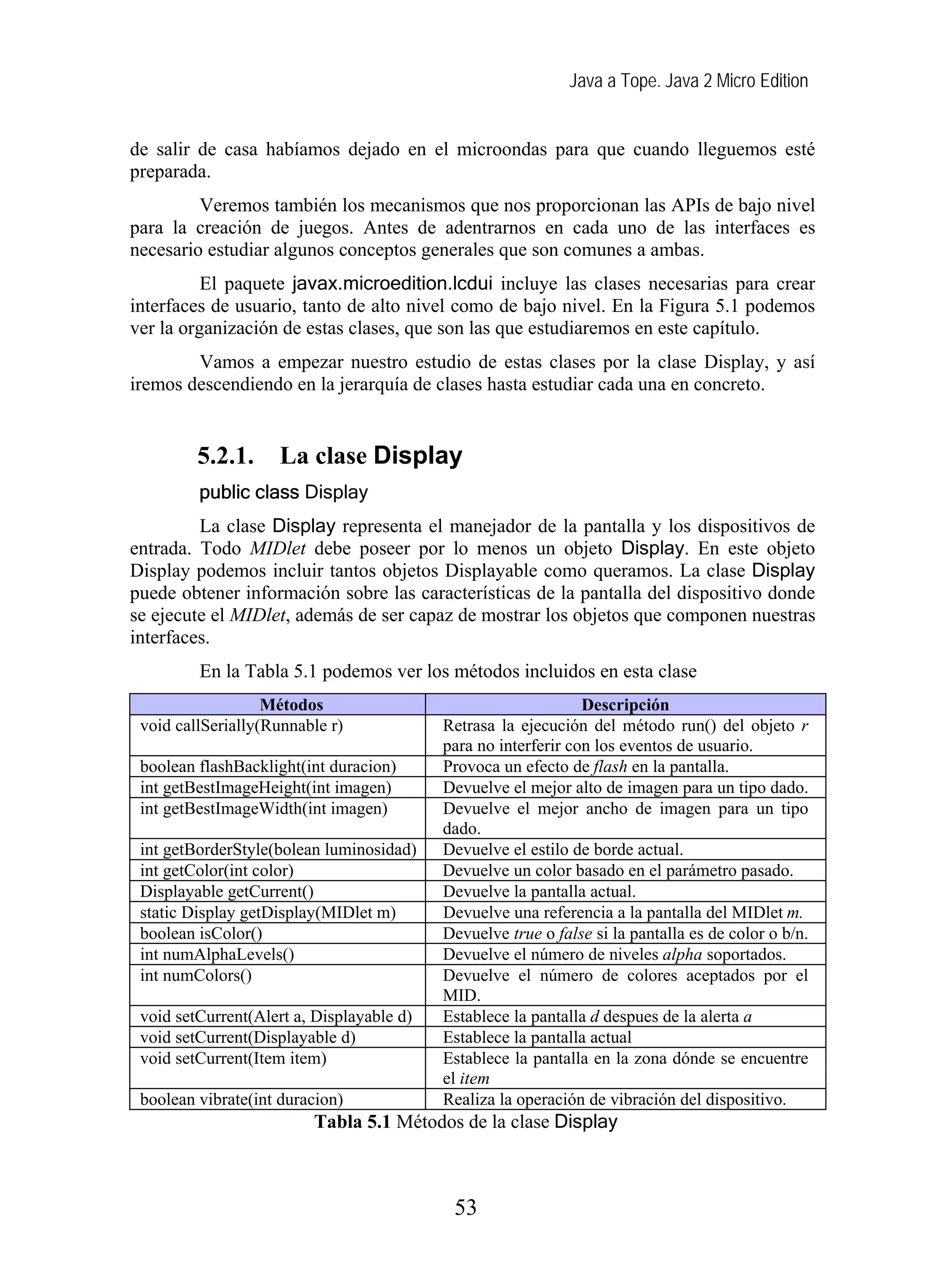 Java a Tope. Java 2 Micro Edition


de salir de casa habíamos dejado en el microondas para que cuando lleguemos esté
preparada.
         Veremos también los mecanismos que nos proporcionan las APIs de bajo nivel
para la creación de juegos. Antes de adentrarnos en cada uno de las interfaces es
necesario estudiar algunos conceptos generales que son comunes a ambas.
          El paquete javax.microedition.lcdui incluye las clases necesarias para crear
interfaces de usuario, tanto de alto nivel como de bajo nivel. En la Figura 5.1 podemos
ver la organización de estas clases, que son las que estudiaremos en este capítulo.
        Vamos a empezar nuestro estudio de estas clases por la clase Display, y así
iremos descendiendo en la jerarquía de clases hasta estudiar cada una en concreto.


         5.2.1.      La clase Display
         public class Display
         La clase Display representa el manejador de la pantalla y los dispositivos de
entrada. Todo MIDlet debe poseer por lo menos un objeto Display. En este objeto
Display podemos incluir tantos objetos Displayable como queramos. La clase Display
puede obtener información sobre las características de la pantalla del dispositivo donde
se ejecute el MIDlet, además de ser capaz de mostrar los objetos que componen nuestras
interfaces.
         En la Tabla 5.1 podemos ver los métodos incluidos en esta clase
                   Métodos                                      Descripción
 void callSerially(Runnable r)             Retrasa la ejecución del método run() del objeto r
                                           para no interferir con los eventos de usuario.
 boolean flashBacklight(int duracion)      Provoca un efecto de flash en la pantalla.
 int getBestImageHeight(int imagen)        Devuelve el mejor alto de imagen para un tipo dado.
 int getBestImageWidth(int imagen)         Devuelve el mejor ancho de imagen para un tipo
                                           dado.
 int getBorderStyle(bolean luminosidad)    Devuelve el estilo de borde actual.
 int getColor(int color)                   Devuelve un color basado en el parámetro pasado.
 Displayable getCurrent()                  Devuelve la pantalla actual.
 static Display getDisplay(MIDlet m)       Devuelve una referencia a la pantalla del MIDlet m.
 boolean isColor()                         Devuelve true o false si la pantalla es de color o b/n.
 int numAlphaLevels()                      Devuelve el número de niveles alpha soportados.
 int numColors()                           Devuelve el número de colores aceptados por el
                                           MID.
 void setCurrent(Alert a, Displayable d)   Establece la pantalla d despues de la alerta a
 void setCurrent(Displayable d)            Establece la pantalla actual
 void setCurrent(Item item)                Establece la pantalla en la zona dónde se encuentre
                                           el item
 boolean vibrate(int duracion)             Realiza la operación de vibración del dispositivo.
                         Tabla 5.1 Métodos de la clase Display



                                            53
 