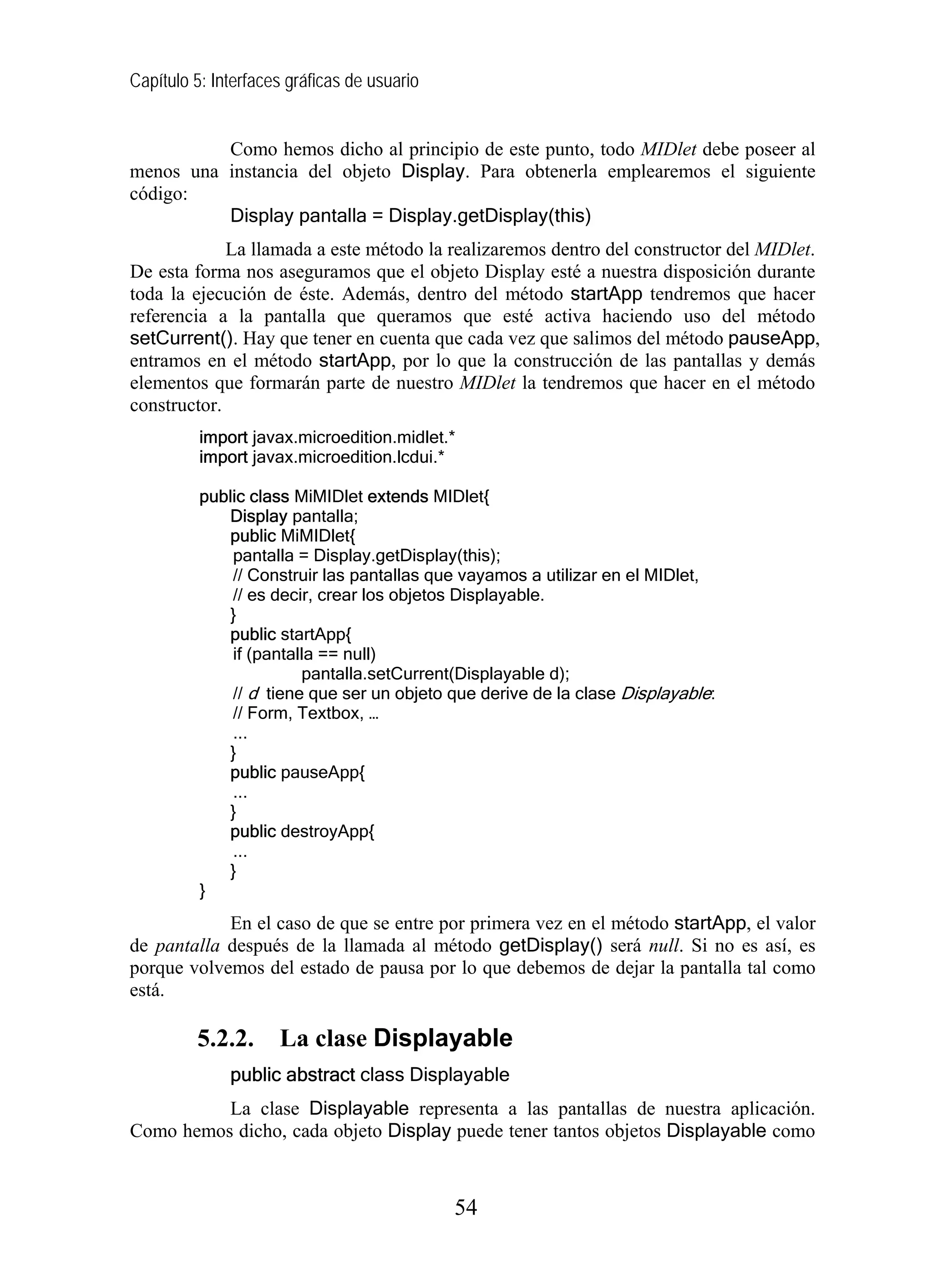 Capítulo 5: Interfaces gráficas de usuario


          Como hemos dicho al principio de este punto, todo MIDlet debe poseer al
menos una instancia del objeto Display. Para obtenerla emplearemos el siguiente
código:
          Display pantalla = Display.getDisplay(this)
             La llamada a este método la realizaremos dentro del constructor del MIDlet.
De esta forma nos aseguramos que el objeto Display esté a nuestra disposición durante
toda la ejecución de éste. Además, dentro del método startApp tendremos que hacer
referencia a la pantalla que queramos que esté activa haciendo uso del método
setCurrent(). Hay que tener en cuenta que cada vez que salimos del método pauseApp,
entramos en el método startApp, por lo que la construcción de las pantallas y demás
elementos que formarán parte de nuestro MIDlet la tendremos que hacer en el método
constructor.
          import javax.microedition.midlet.*
          import javax.microedition.lcdui.*

          public class MiMIDlet extends MIDlet{
             Display pantalla;
             public MiMIDlet{
              pantalla = Display.getDisplay(this);
              // Construir las pantallas que vayamos a utilizar en el MIDlet,
              // es decir, crear los objetos Displayable.
             }
             public startApp{
              if (pantalla == null)
                        pantalla.setCurrent(Displayable d);
              // d tiene que ser un objeto que derive de la clase Displayable:
              // Form, Textbox, …
              ...
             }
             public pauseApp{
              ...
             }
             public destroyApp{
              ...
             }
          }
            En el caso de que se entre por primera vez en el método startApp, el valor
de pantalla después de la llamada al método getDisplay() será null. Si no es así, es
porque volvemos del estado de pausa por lo que debemos de dejar la pantalla tal como
está.

         5.2.2.      La clase Displayable
              public abstract class Displayable
          La clase Displayable representa a las pantallas de nuestra aplicación.
Como hemos dicho, cada objeto Display puede tener tantos objetos Displayable como



                                             54
 