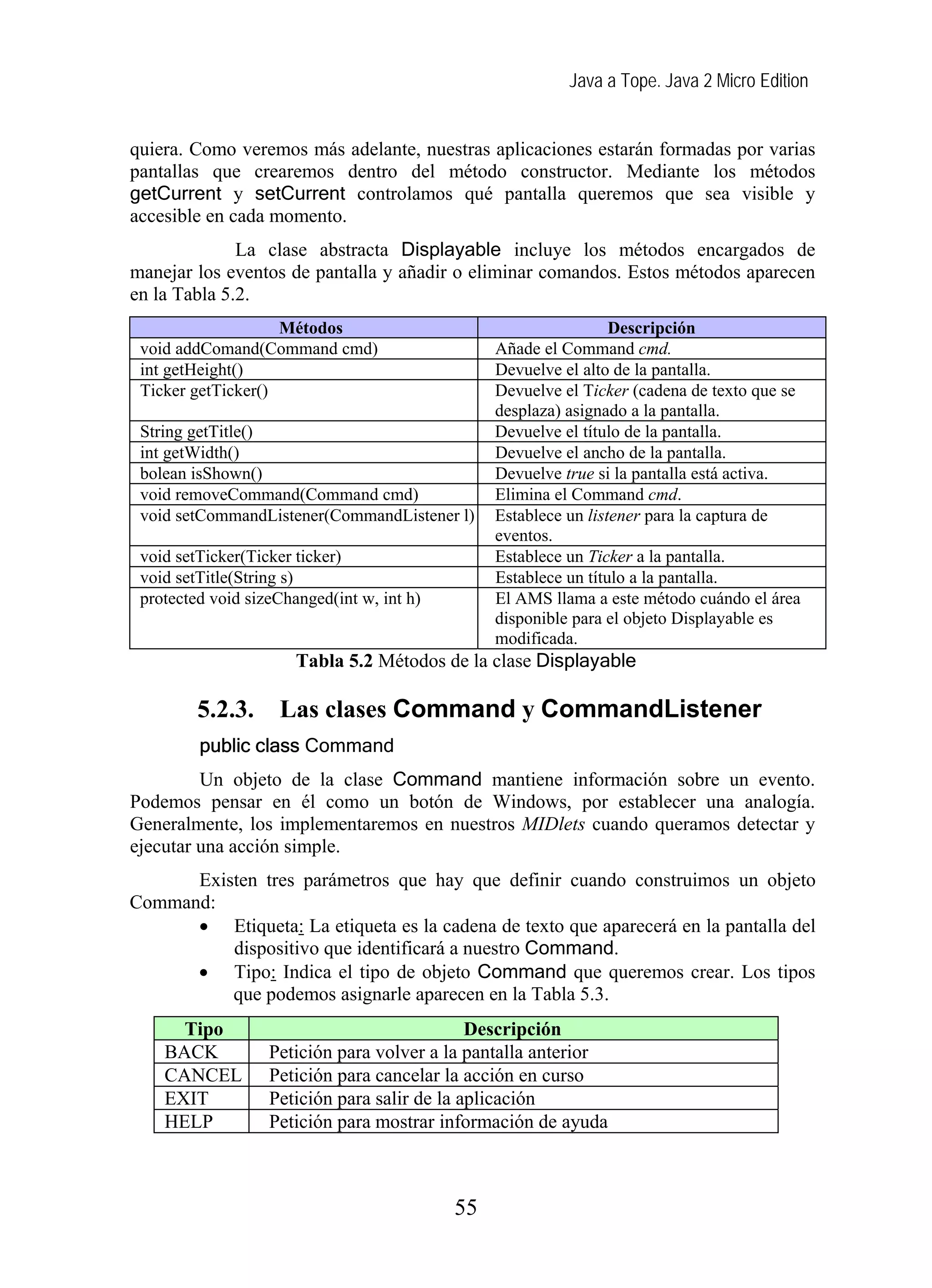 Java a Tope. Java 2 Micro Edition


quiera. Como veremos más adelante, nuestras aplicaciones estarán formadas por varias
pantallas que crearemos dentro del método constructor. Mediante los métodos
getCurrent y setCurrent controlamos qué pantalla queremos que sea visible y
accesible en cada momento.
              La clase abstracta Displayable incluye los métodos encargados de
manejar los eventos de pantalla y añadir o eliminar comandos. Estos métodos aparecen
en la Tabla 5.2.
                    Métodos                                       Descripción
 void addComand(Command cmd)                     Añade el Command cmd.
 int getHeight()                                 Devuelve el alto de la pantalla.
 Ticker getTicker()                              Devuelve el Ticker (cadena de texto que se
                                                 desplaza) asignado a la pantalla.
 String getTitle()                               Devuelve el título de la pantalla.
 int getWidth()                                  Devuelve el ancho de la pantalla.
 bolean isShown()                                Devuelve true si la pantalla está activa.
 void removeCommand(Command cmd)                 Elimina el Command cmd.
 void setCommandListener(CommandListener l)      Establece un listener para la captura de
                                                 eventos.
 void setTicker(Ticker ticker)                   Establece un Ticker a la pantalla.
 void setTitle(String s)                         Establece un título a la pantalla.
 protected void sizeChanged(int w, int h)        El AMS llama a este método cuándo el área
                                                 disponible para el objeto Displayable es
                                                 modificada.
                       Tabla 5.2 Métodos de la clase Displayable

         5.2.3.     Las clases Command y CommandListener
         public class Command
         Un objeto de la clase Command mantiene información sobre un evento.
Podemos pensar en él como un botón de Windows, por establecer una analogía.
Generalmente, los implementaremos en nuestros MIDlets cuando queramos detectar y
ejecutar una acción simple.
      Existen tres parámetros que hay que definir cuando construimos un objeto
Command:
      • Etiqueta: La etiqueta es la cadena de texto que aparecerá en la pantalla del
          dispositivo que identificará a nuestro Command.
      • Tipo: Indica el tipo de objeto Command que queremos crear. Los tipos
          que podemos asignarle aparecen en la Tabla 5.3.
      Tipo                                    Descripción
    BACK           Petición para volver a la pantalla anterior
    CANCEL         Petición para cancelar la acción en curso
    EXIT           Petición para salir de la aplicación
    HELP           Petición para mostrar información de ayuda



                                            55
 