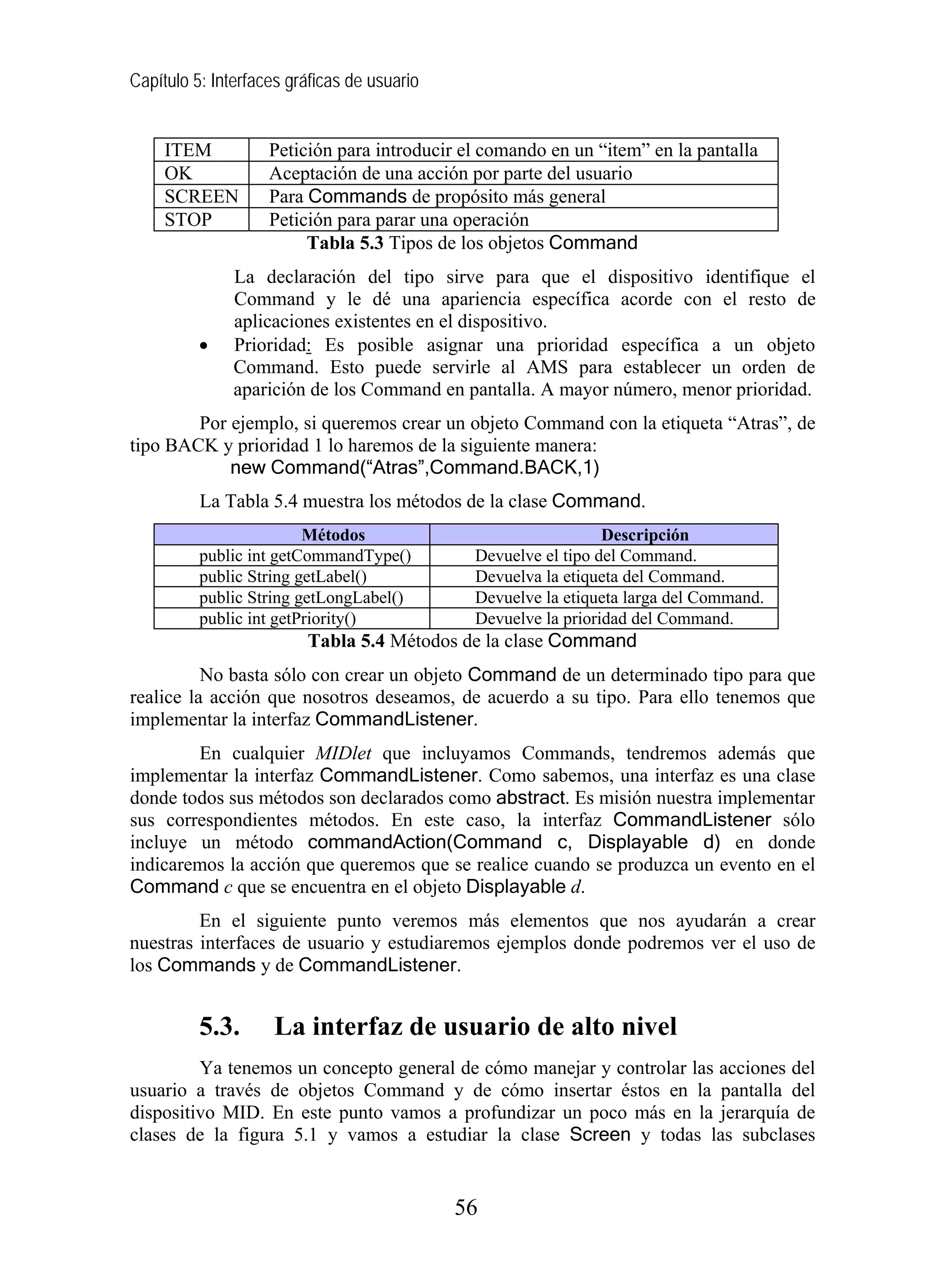 Capítulo 5: Interfaces gráficas de usuario


     ITEM           Petición para introducir el comando en un “item” en la pantalla
     OK             Aceptación de una acción por parte del usuario
     SCREEN         Para Commands de propósito más general
     STOP           Petición para parar una operación
                         Tabla 5.3 Tipos de los objetos Command
               La declaración del tipo sirve para que el dispositivo identifique el
               Command y le dé una apariencia específica acorde con el resto de
               aplicaciones existentes en el dispositivo.
          •    Prioridad: Es posible asignar una prioridad específica a un objeto
               Command. Esto puede servirle al AMS para establecer un orden de
               aparición de los Command en pantalla. A mayor número, menor prioridad.
        Por ejemplo, si queremos crear un objeto Command con la etiqueta “Atras”, de
tipo BACK y prioridad 1 lo haremos de la siguiente manera:
            new Command(“Atras”,Command.BACK,1)
          La Tabla 5.4 muestra los métodos de la clase Command.
                         Métodos                                Descripción
          public int getCommandType()         Devuelve el tipo del Command.
          public String getLabel()            Devuelva la etiqueta del Command.
          public String getLongLabel()        Devuelve la etiqueta larga del Command.
          public int getPriority()            Devuelve la prioridad del Command.
                         Tabla 5.4 Métodos de la clase Command
          No basta sólo con crear un objeto Command de un determinado tipo para que
realice la acción que nosotros deseamos, de acuerdo a su tipo. Para ello tenemos que
implementar la interfaz CommandListener.
        En cualquier MIDlet que incluyamos Commands, tendremos además que
implementar la interfaz CommandListener. Como sabemos, una interfaz es una clase
donde todos sus métodos son declarados como abstract. Es misión nuestra implementar
sus correspondientes métodos. En este caso, la interfaz CommandListener sólo
incluye un método commandAction(Command c, Displayable d) en donde
indicaremos la acción que queremos que se realice cuando se produzca un evento en el
Command c que se encuentra en el objeto Displayable d.
         En el siguiente punto veremos más elementos que nos ayudarán a crear
nuestras interfaces de usuario y estudiaremos ejemplos donde podremos ver el uso de
los Commands y de CommandListener.


          5.3.      La interfaz de usuario de alto nivel
         Ya tenemos un concepto general de cómo manejar y controlar las acciones del
usuario a través de objetos Command y de cómo insertar éstos en la pantalla del
dispositivo MID. En este punto vamos a profundizar un poco más en la jerarquía de
clases de la figura 5.1 y vamos a estudiar la clase Screen y todas las subclases


                                             56
 