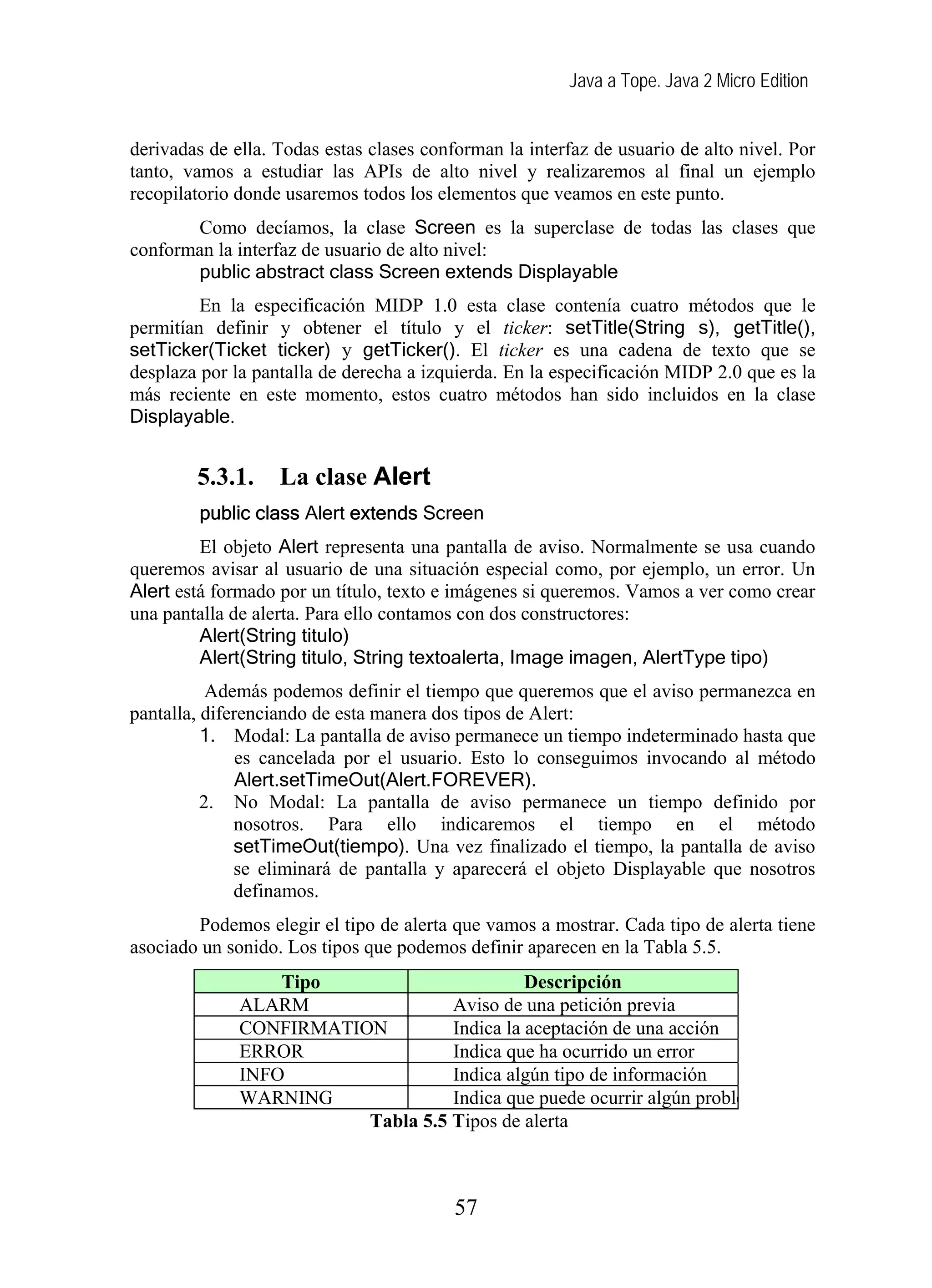Java a Tope. Java 2 Micro Edition


derivadas de ella. Todas estas clases conforman la interfaz de usuario de alto nivel. Por
tanto, vamos a estudiar las APIs de alto nivel y realizaremos al final un ejemplo
recopilatorio donde usaremos todos los elementos que veamos en este punto.
       Como decíamos, la clase Screen es la superclase de todas las clases que
conforman la interfaz de usuario de alto nivel:
       public abstract class Screen extends Displayable
         En la especificación MIDP 1.0 esta clase contenía cuatro métodos que le
permitían definir y obtener el título y el ticker: setTitle(String s), getTitle(),
setTicker(Ticket ticker) y getTicker(). El ticker es una cadena de texto que se
desplaza por la pantalla de derecha a izquierda. En la especificación MIDP 2.0 que es la
más reciente en este momento, estos cuatro métodos han sido incluidos en la clase
Displayable.


        5.3.1.     La clase Alert
         public class Alert extends Screen
         El objeto Alert representa una pantalla de aviso. Normalmente se usa cuando
queremos avisar al usuario de una situación especial como, por ejemplo, un error. Un
Alert está formado por un título, texto e imágenes si queremos. Vamos a ver como crear
una pantalla de alerta. Para ello contamos con dos constructores:
         Alert(String titulo)
         Alert(String titulo, String textoalerta, Image imagen, AlertType tipo)
           Además podemos definir el tiempo que queremos que el aviso permanezca en
pantalla, diferenciando de esta manera dos tipos de Alert:
          1. Modal: La pantalla de aviso permanece un tiempo indeterminado hasta que
               es cancelada por el usuario. Esto lo conseguimos invocando al método
               Alert.setTimeOut(Alert.FOREVER).
          2. No Modal: La pantalla de aviso permanece un tiempo definido por
              nosotros. Para ello indicaremos el tiempo en el método
              setTimeOut(tiempo). Una vez finalizado el tiempo, la pantalla de aviso
              se eliminará de pantalla y aparecerá el objeto Displayable que nosotros
              definamos.
        Podemos elegir el tipo de alerta que vamos a mostrar. Cada tipo de alerta tiene
asociado un sonido. Los tipos que podemos definir aparecen en la Tabla 5.5.
                  Tipo                       Descripción
              ALARM                Aviso de una petición previa
              CONFIRMATION         Indica la aceptación de una acción
              ERROR                Indica que ha ocurrido un error
              INFO                 Indica algún tipo de información
              WARNING              Indica que puede ocurrir algún proble
                         Tabla 5.5 Tipos de alerta



                                          57
 
