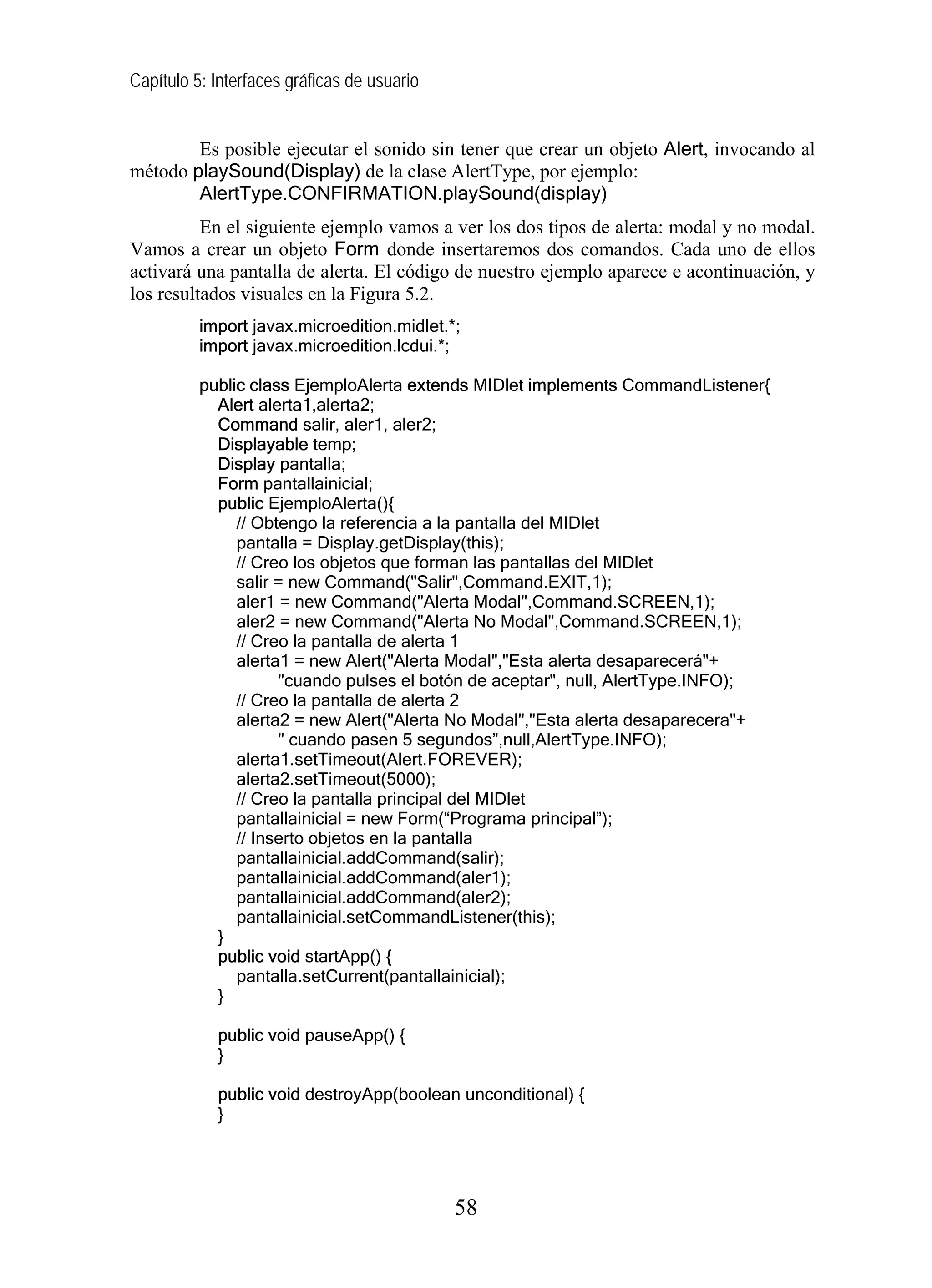 Capítulo 5: Interfaces gráficas de usuario


        Es posible ejecutar el sonido sin tener que crear un objeto Alert, invocando al
método playSound(Display) de la clase AlertType, por ejemplo:
        AlertType.CONFIRMATION.playSound(display)
          En el siguiente ejemplo vamos a ver los dos tipos de alerta: modal y no modal.
Vamos a crear un objeto Form donde insertaremos dos comandos. Cada uno de ellos
activará una pantalla de alerta. El código de nuestro ejemplo aparece e acontinuación, y
los resultados visuales en la Figura 5.2.
          import javax.microedition.midlet.*;
          import javax.microedition.lcdui.*;

          public class EjemploAlerta extends MIDlet implements CommandListener{
            Alert alerta1,alerta2;
            Command salir, aler1, aler2;
            Displayable temp;
            Display pantalla;
            Form pantallainicial;
            public EjemploAlerta(){
               // Obtengo la referencia a la pantalla del MIDlet
               pantalla = Display.getDisplay(this);
               // Creo los objetos que forman las pantallas del MIDlet
               salir = new Command("Salir",Command.EXIT,1);
               aler1 = new Command("Alerta Modal",Command.SCREEN,1);
               aler2 = new Command("Alerta No Modal",Command.SCREEN,1);
               // Creo la pantalla de alerta 1
               alerta1 = new Alert("Alerta Modal","Esta alerta desaparecerá"+
                     "cuando pulses el botón de aceptar", null, AlertType.INFO);
               // Creo la pantalla de alerta 2
               alerta2 = new Alert("Alerta No Modal","Esta alerta desaparecera"+
                     " cuando pasen 5 segundos”,null,AlertType.INFO);
               alerta1.setTimeout(Alert.FOREVER);
               alerta2.setTimeout(5000);
               // Creo la pantalla principal del MIDlet
               pantallainicial = new Form(“Programa principal”);
               // Inserto objetos en la pantalla
               pantallainicial.addCommand(salir);
               pantallainicial.addCommand(aler1);
               pantallainicial.addCommand(aler2);
               pantallainicial.setCommandListener(this);
            }
            public void startApp() {
               pantalla.setCurrent(pantallainicial);
            }

            public void pauseApp() {
            }

            public void destroyApp(boolean unconditional) {
            }




                                             58
 