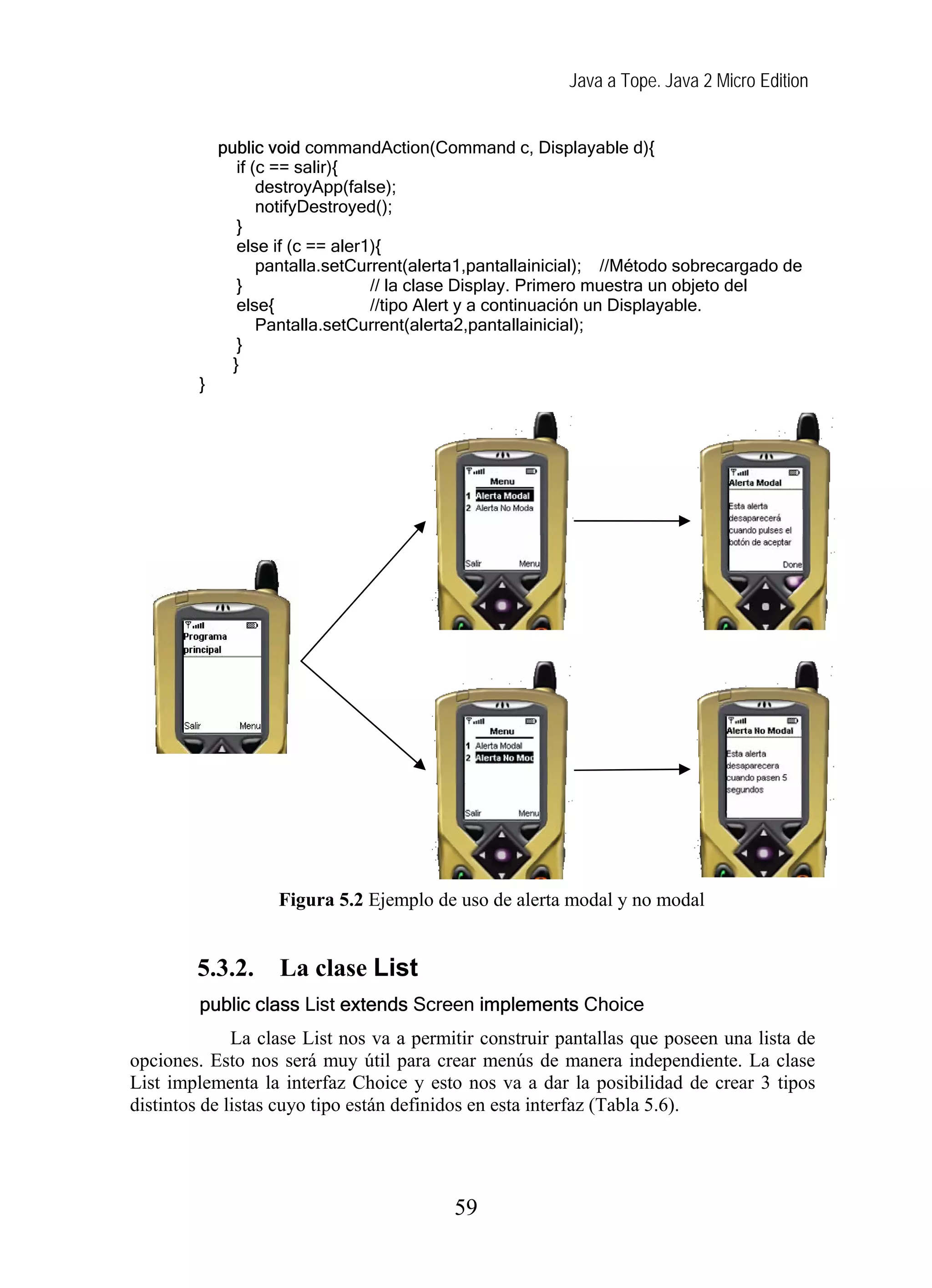 Java a Tope. Java 2 Micro Edition


             public void commandAction(Command c, Displayable d){
                if (c == salir){
                    destroyApp(false);
                    notifyDestroyed();
                }
                else if (c == aler1){
                    pantalla.setCurrent(alerta1,pantallainicial); //Método sobrecargado de
                }                  // la clase Display. Primero muestra un objeto del
                else{              //tipo Alert y a continuación un Displayable.
                    Pantalla.setCurrent(alerta2,pantallainicial);
                }
               }
         }




                     Figura 5.2 Ejemplo de uso de alerta modal y no modal


        5.3.2.       La clase List
         public class List extends Screen implements Choice
              La clase List nos va a permitir construir pantallas que poseen una lista de
opciones. Esto nos será muy útil para crear menús de manera independiente. La clase
List implementa la interfaz Choice y esto nos va a dar la posibilidad de crear 3 tipos
distintos de listas cuyo tipo están definidos en esta interfaz (Tabla 5.6).




                                            59
 
