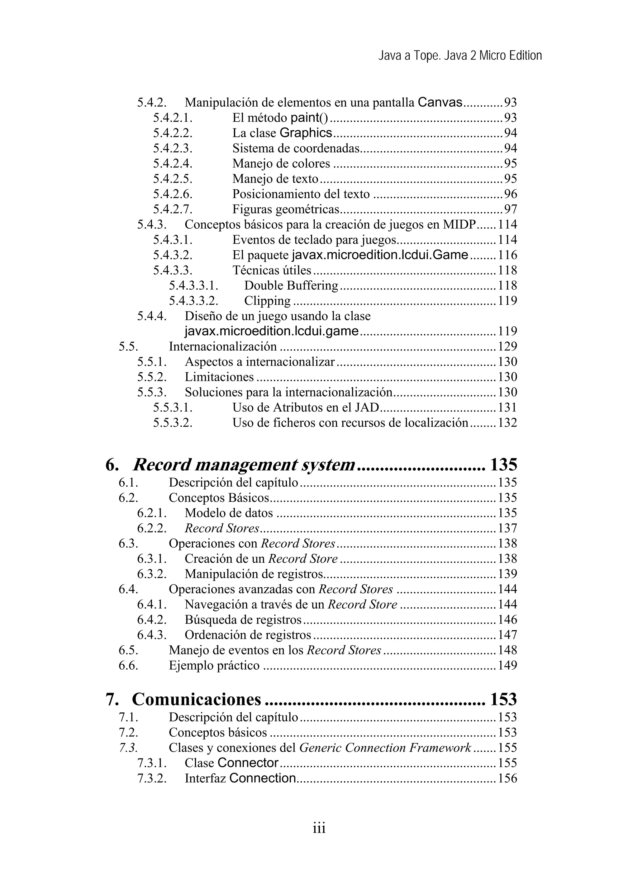 Java a Tope. Java 2 Micro Edition


      5.4.2. Manipulación de elementos en una pantalla Canvas............93
         5.4.2.1.       El método paint() ....................................................93
         5.4.2.2.       La clase Graphics...................................................94
         5.4.2.3.       Sistema de coordenadas...........................................94
         5.4.2.4.       Manejo de colores ...................................................95
         5.4.2.5.       Manejo de texto.......................................................95
         5.4.2.6.       Posicionamiento del texto .......................................96
         5.4.2.7.       Figuras geométricas.................................................97
      5.4.3. Conceptos básicos para la creación de juegos en MIDP......114
         5.4.3.1.       Eventos de teclado para juegos..............................114
         5.4.3.2.       El paquete javax.microedition.lcdui.Game........116
         5.4.3.3.       Técnicas útiles .......................................................118
            5.4.3.3.1.    Double Buffering ...............................................118
            5.4.3.3.2.    Clipping .............................................................119
      5.4.4. Diseño de un juego usando la clase
               javax.microedition.lcdui.game.........................................119
  5.5.      Internacionalización .................................................................129
      5.5.1. Aspectos a internacionalizar ................................................130
      5.5.2. Limitaciones ........................................................................130
      5.5.3. Soluciones para la internacionalización...............................130
         5.5.3.1.       Uso de Atributos en el JAD...................................131
         5.5.3.2.       Uso de ficheros con recursos de localización........132


6. Record management system ............................ 135
  6.1.      Descripción del capítulo...........................................................135
  6.2.      Conceptos Básicos....................................................................135
      6.2.1. Modelo de datos ..................................................................135
      6.2.2. Record Stores.......................................................................137
  6.3.      Operaciones con Record Stores................................................138
      6.3.1. Creación de un Record Store ...............................................138
      6.3.2. Manipulación de registros....................................................139
  6.4.      Operaciones avanzadas con Record Stores ..............................144
      6.4.1. Navegación a través de un Record Store .............................144
      6.4.2. Búsqueda de registros..........................................................146
      6.4.3. Ordenación de registros .......................................................147
  6.5.      Manejo de eventos en los Record Stores ..................................148
  6.6.      Ejemplo práctico ......................................................................149

7. Comunicaciones ................................................ 153
  7.1.      Descripción del capítulo...........................................................153
  7.2.      Conceptos básicos ....................................................................153
  7.3.      Clases y conexiones del Generic Connection Framework .......155
      7.3.1. Clase Connector.................................................................155
      7.3.2. Interfaz Connection............................................................156


                                                  iii
 