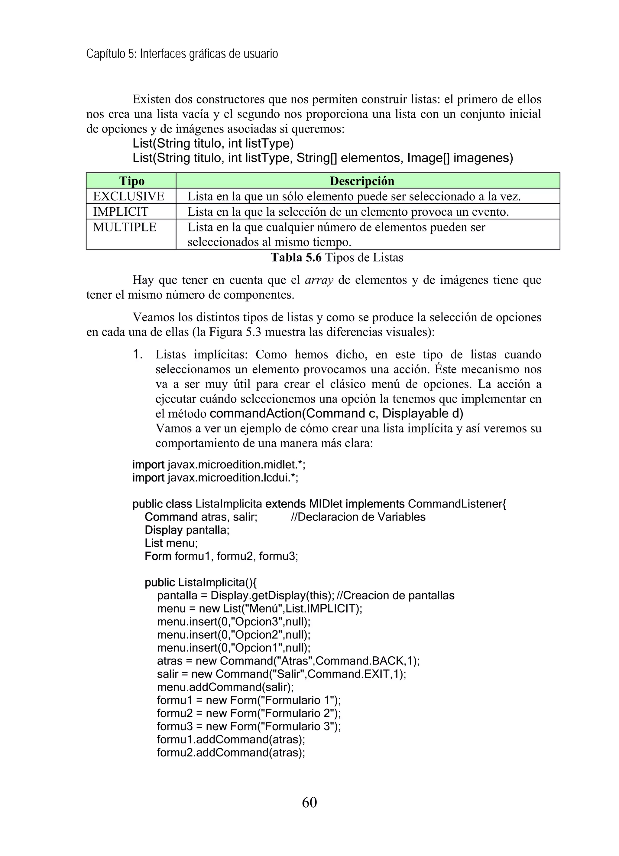 Capítulo 5: Interfaces gráficas de usuario


         Existen dos constructores que nos permiten construir listas: el primero de ellos
nos crea una lista vacía y el segundo nos proporciona una lista con un conjunto inicial
de opciones y de imágenes asociadas si queremos:
         List(String titulo, int listType)
         List(String titulo, int listType, String[] elementos, Image[] imagenes)
    Tipo                                           Descripción
 EXCLUSIVE            Lista en la que un sólo elemento puede ser seleccionado a la vez.
 IMPLICIT             Lista en la que la selección de un elemento provoca un evento.
 MULTIPLE             Lista en la que cualquier número de elementos pueden ser
                      seleccionados al mismo tiempo.
                                       Tabla 5.6 Tipos de Listas
         Hay que tener en cuenta que el array de elementos y de imágenes tiene que
tener el mismo número de componentes.
         Veamos los distintos tipos de listas y como se produce la selección de opciones
en cada una de ellas (la Figura 5.3 muestra las diferencias visuales):
          1. Listas implícitas: Como hemos dicho, en este tipo de listas cuando
             seleccionamos un elemento provocamos una acción. Éste mecanismo nos
             va a ser muy útil para crear el clásico menú de opciones. La acción a
             ejecutar cuándo seleccionemos una opción la tenemos que implementar en
             el método commandAction(Command c, Displayable d)
             Vamos a ver un ejemplo de cómo crear una lista implícita y así veremos su
             comportamiento de una manera más clara:
          import javax.microedition.midlet.*;
          import javax.microedition.lcdui.*;

          public class ListaImplicita extends MIDlet implements CommandListener{
            Command atras, salir;          //Declaracion de Variables
            Display pantalla;
            List menu;
            Form formu1, formu2, formu3;

            public ListaImplicita(){
              pantalla = Display.getDisplay(this); //Creacion de pantallas
              menu = new List("Menú",List.IMPLICIT);
              menu.insert(0,"Opcion3",null);
              menu.insert(0,"Opcion2",null);
              menu.insert(0,"Opcion1",null);
              atras = new Command("Atras",Command.BACK,1);
              salir = new Command("Salir",Command.EXIT,1);
              menu.addCommand(salir);
              formu1 = new Form("Formulario 1");
              formu2 = new Form("Formulario 2");
              formu3 = new Form("Formulario 3");
              formu1.addCommand(atras);
              formu2.addCommand(atras);



                                             60
 