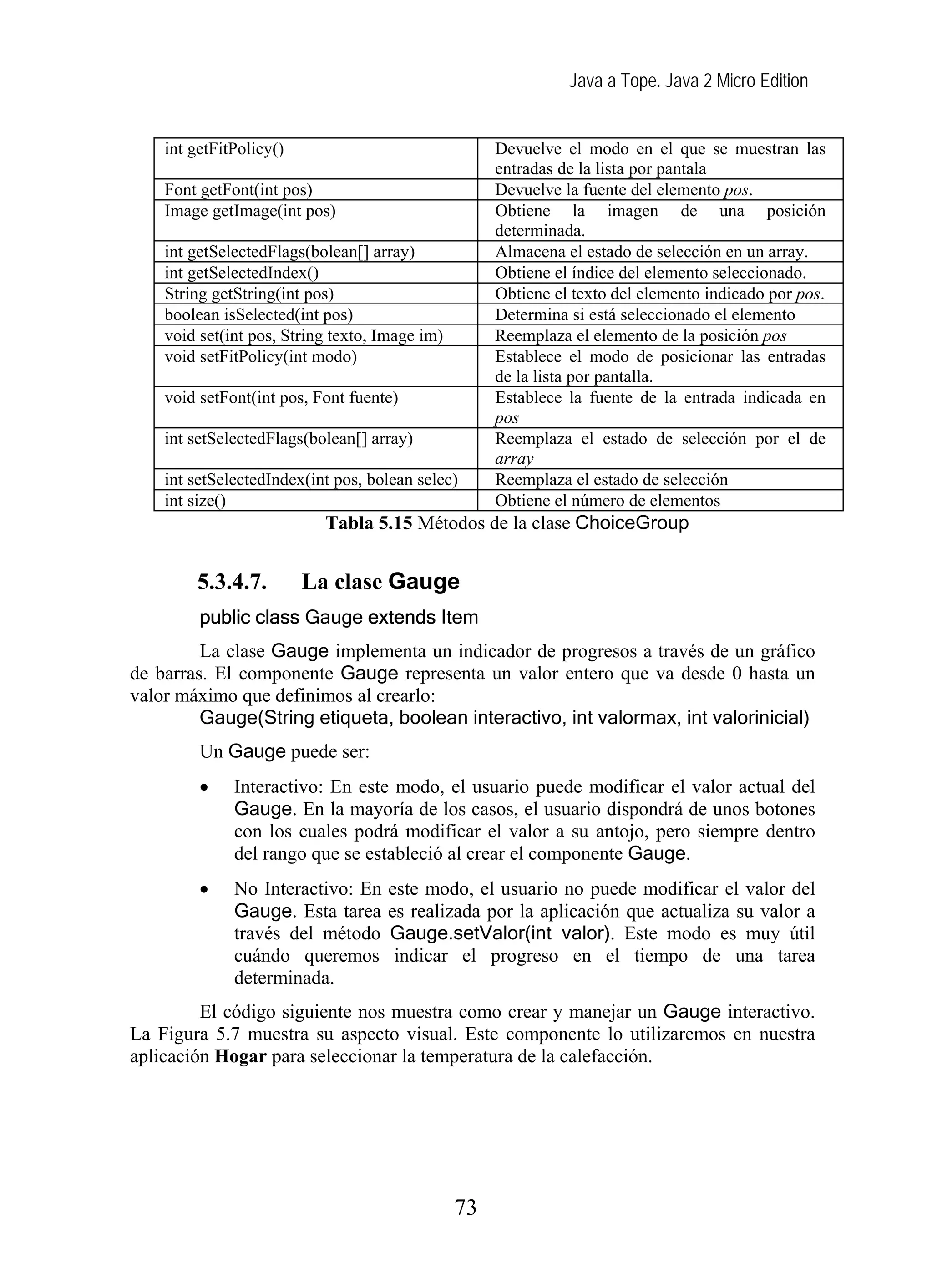 Java a Tope. Java 2 Micro Edition


    int getFitPolicy()                               Devuelve el modo en el que se muestran las
                                                     entradas de la lista por pantala
    Font getFont(int pos)                            Devuelve la fuente del elemento pos.
    Image getImage(int pos)                          Obtiene la imagen de una posición
                                                     determinada.
    int getSelectedFlags(bolean[] array)             Almacena el estado de selección en un array.
    int getSelectedIndex()                           Obtiene el índice del elemento seleccionado.
    String getString(int pos)                        Obtiene el texto del elemento indicado por pos.
    boolean isSelected(int pos)                      Determina si está seleccionado el elemento
    void set(int pos, String texto, Image im)        Reemplaza el elemento de la posición pos
    void setFitPolicy(int modo)                      Establece el modo de posicionar las entradas
                                                     de la lista por pantalla.
    void setFont(int pos, Font fuente)               Establece la fuente de la entrada indicada en
                                                     pos
    int setSelectedFlags(bolean[] array)             Reemplaza el estado de selección por el de
                                                     array
    int setSelectedIndex(int pos, bolean selec)      Reemplaza el estado de selección
    int size()                                       Obtiene el número de elementos
                           Tabla 5.15 Métodos de la clase ChoiceGroup


        5.3.4.7.         La clase Gauge
         public class Gauge extends Item
         La clase Gauge implementa un indicador de progresos a través de un gráfico
de barras. El componente Gauge representa un valor entero que va desde 0 hasta un
valor máximo que definimos al crearlo:
         Gauge(String etiqueta, boolean interactivo, int valormax, int valorinicial)
         Un Gauge puede ser:
         •    Interactivo: En este modo, el usuario puede modificar el valor actual del
              Gauge. En la mayoría de los casos, el usuario dispondrá de unos botones
              con los cuales podrá modificar el valor a su antojo, pero siempre dentro
              del rango que se estableció al crear el componente Gauge.
         •    No Interactivo: En    este modo, el usuario no puede modificar el valor del
              Gauge. Esta tarea     es realizada por la aplicación que actualiza su valor a
              través del método     Gauge.setValor(int valor). Este modo es muy útil
              cuándo queremos        indicar el progreso en el tiempo de una tarea
              determinada.
         El código siguiente nos muestra como crear y manejar un Gauge interactivo.
La Figura 5.7 muestra su aspecto visual. Este componente lo utilizaremos en nuestra
aplicación Hogar para seleccionar la temperatura de la calefacción.




                                                73
 