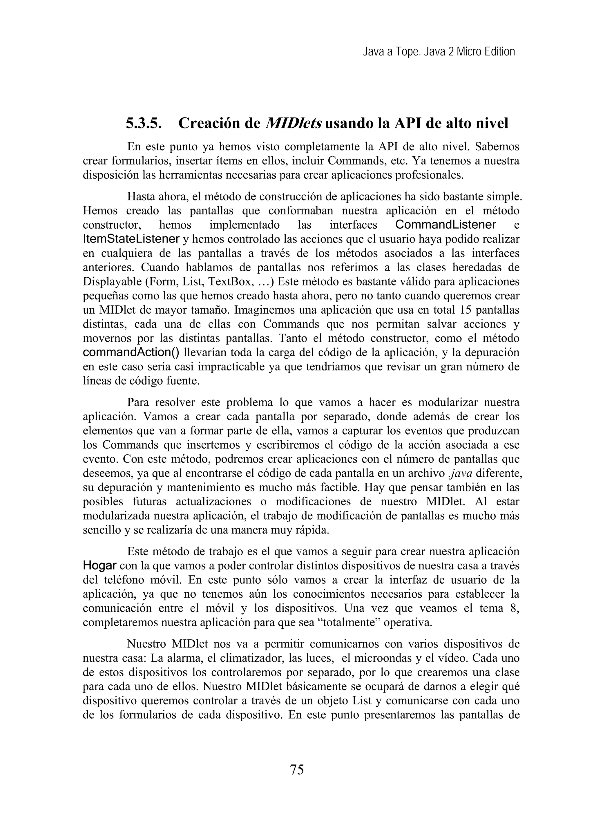 Java a Tope. Java 2 Micro Edition




        5.3.5.     Creación de MIDlets usando la API de alto nivel
         En este punto ya hemos visto completamente la API de alto nivel. Sabemos
crear formularios, insertar ítems en ellos, incluir Commands, etc. Ya tenemos a nuestra
disposición las herramientas necesarias para crear aplicaciones profesionales.
          Hasta ahora, el método de construcción de aplicaciones ha sido bastante simple.
Hemos creado las pantallas que conformaban nuestra aplicación en el método
constructor, hemos implementado las interfaces CommandListener e
ItemStateListener y hemos controlado las acciones que el usuario haya podido realizar
en cualquiera de las pantallas a través de los métodos asociados a las interfaces
anteriores. Cuando hablamos de pantallas nos referimos a las clases heredadas de
Displayable (Form, List, TextBox, …) Este método es bastante válido para aplicaciones
pequeñas como las que hemos creado hasta ahora, pero no tanto cuando queremos crear
un MIDlet de mayor tamaño. Imaginemos una aplicación que usa en total 15 pantallas
distintas, cada una de ellas con Commands que nos permitan salvar acciones y
movernos por las distintas pantallas. Tanto el método constructor, como el método
commandAction() llevarían toda la carga del código de la aplicación, y la depuración
en este caso sería casi impracticable ya que tendríamos que revisar un gran número de
líneas de código fuente.
         Para resolver este problema lo que vamos a hacer es modularizar nuestra
aplicación. Vamos a crear cada pantalla por separado, donde además de crear los
elementos que van a formar parte de ella, vamos a capturar los eventos que produzcan
los Commands que insertemos y escribiremos el código de la acción asociada a ese
evento. Con este método, podremos crear aplicaciones con el número de pantallas que
deseemos, ya que al encontrarse el código de cada pantalla en un archivo .java diferente,
su depuración y mantenimiento es mucho más factible. Hay que pensar también en las
posibles futuras actualizaciones o modificaciones de nuestro MIDlet. Al estar
modularizada nuestra aplicación, el trabajo de modificación de pantallas es mucho más
sencillo y se realizaría de una manera muy rápida.
         Este método de trabajo es el que vamos a seguir para crear nuestra aplicación
Hogar con la que vamos a poder controlar distintos dispositivos de nuestra casa a través
del teléfono móvil. En este punto sólo vamos a crear la interfaz de usuario de la
aplicación, ya que no tenemos aún los conocimientos necesarios para establecer la
comunicación entre el móvil y los dispositivos. Una vez que veamos el tema 8,
completaremos nuestra aplicación para que sea “totalmente” operativa.
         Nuestro MIDlet nos va a permitir comunicarnos con varios dispositivos de
nuestra casa: La alarma, el climatizador, las luces, el microondas y el vídeo. Cada uno
de estos dispositivos los controlaremos por separado, por lo que crearemos una clase
para cada uno de ellos. Nuestro MIDlet básicamente se ocupará de darnos a elegir qué
dispositivo queremos controlar a través de un objeto List y comunicarse con cada uno
de los formularios de cada dispositivo. En este punto presentaremos las pantallas de



                                         75
 