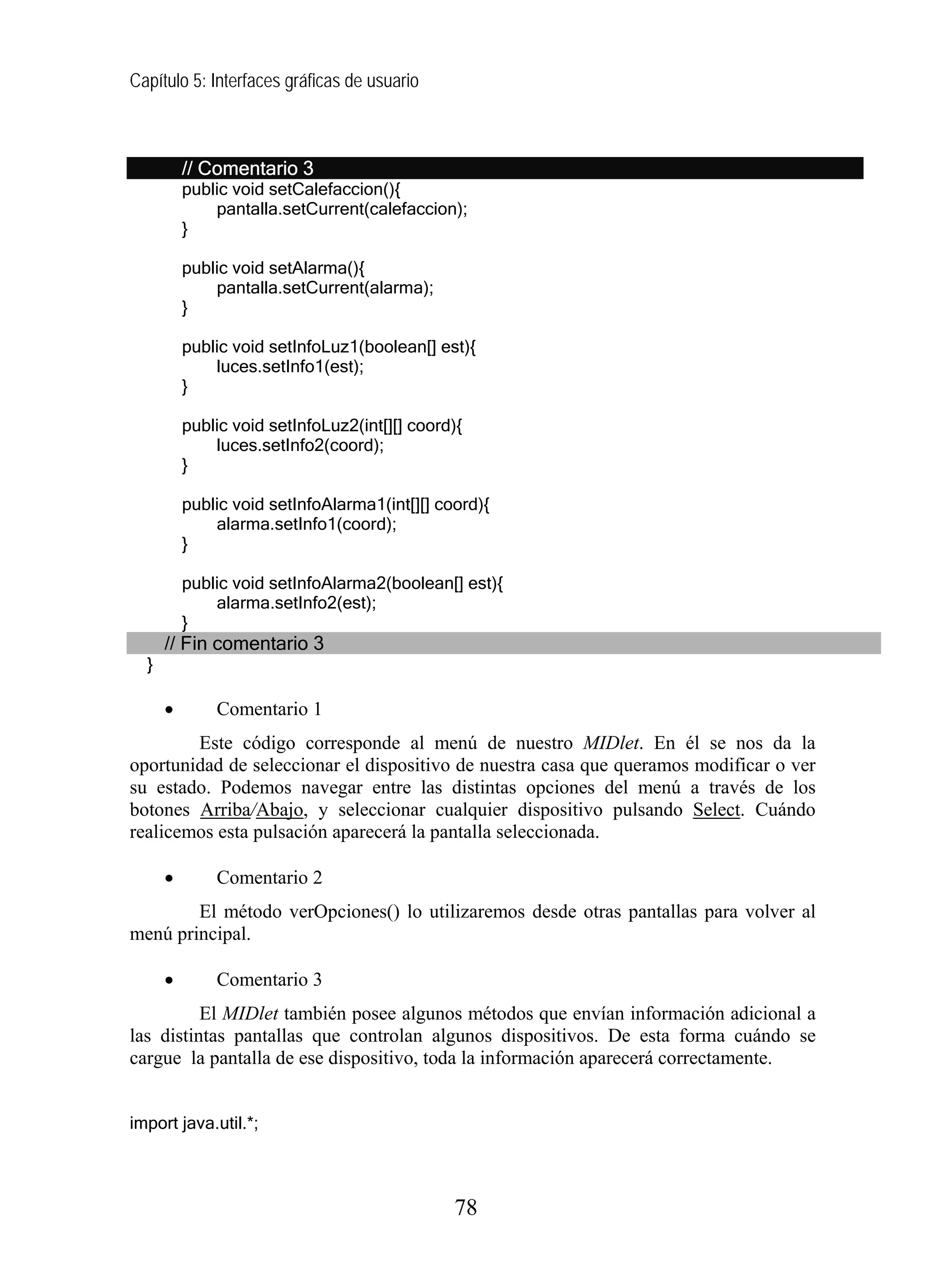 Capítulo 5: Interfaces gráficas de usuario



          // Comentario 3
          public void setCalefaccion(){
              pantalla.setCurrent(calefaccion);
          }

          public void setAlarma(){
              pantalla.setCurrent(alarma);
          }

          public void setInfoLuz1(boolean[] est){
              luces.setInfo1(est);
          }

          public void setInfoLuz2(int[][] coord){
              luces.setInfo2(coord);
          }

          public void setInfoAlarma1(int[][] coord){
              alarma.setInfo1(coord);
          }

          public void setInfoAlarma2(boolean[] est){
              alarma.setInfo2(est);
          }
      // Fin comentario 3
  }

      •       Comentario 1
        Este código corresponde al menú de nuestro MIDlet. En él se nos da la
oportunidad de seleccionar el dispositivo de nuestra casa que queramos modificar o ver
su estado. Podemos navegar entre las distintas opciones del menú a través de los
botones Arriba/Abajo, y seleccionar cualquier dispositivo pulsando Select. Cuándo
realicemos esta pulsación aparecerá la pantalla seleccionada.

      •       Comentario 2
        El método verOpciones() lo utilizaremos desde otras pantallas para volver al
menú principal.

      •       Comentario 3
          El MIDlet también posee algunos métodos que envían información adicional a
las distintas pantallas que controlan algunos dispositivos. De esta forma cuándo se
cargue la pantalla de ese dispositivo, toda la información aparecerá correctamente.


import java.util.*;



                                               78
 