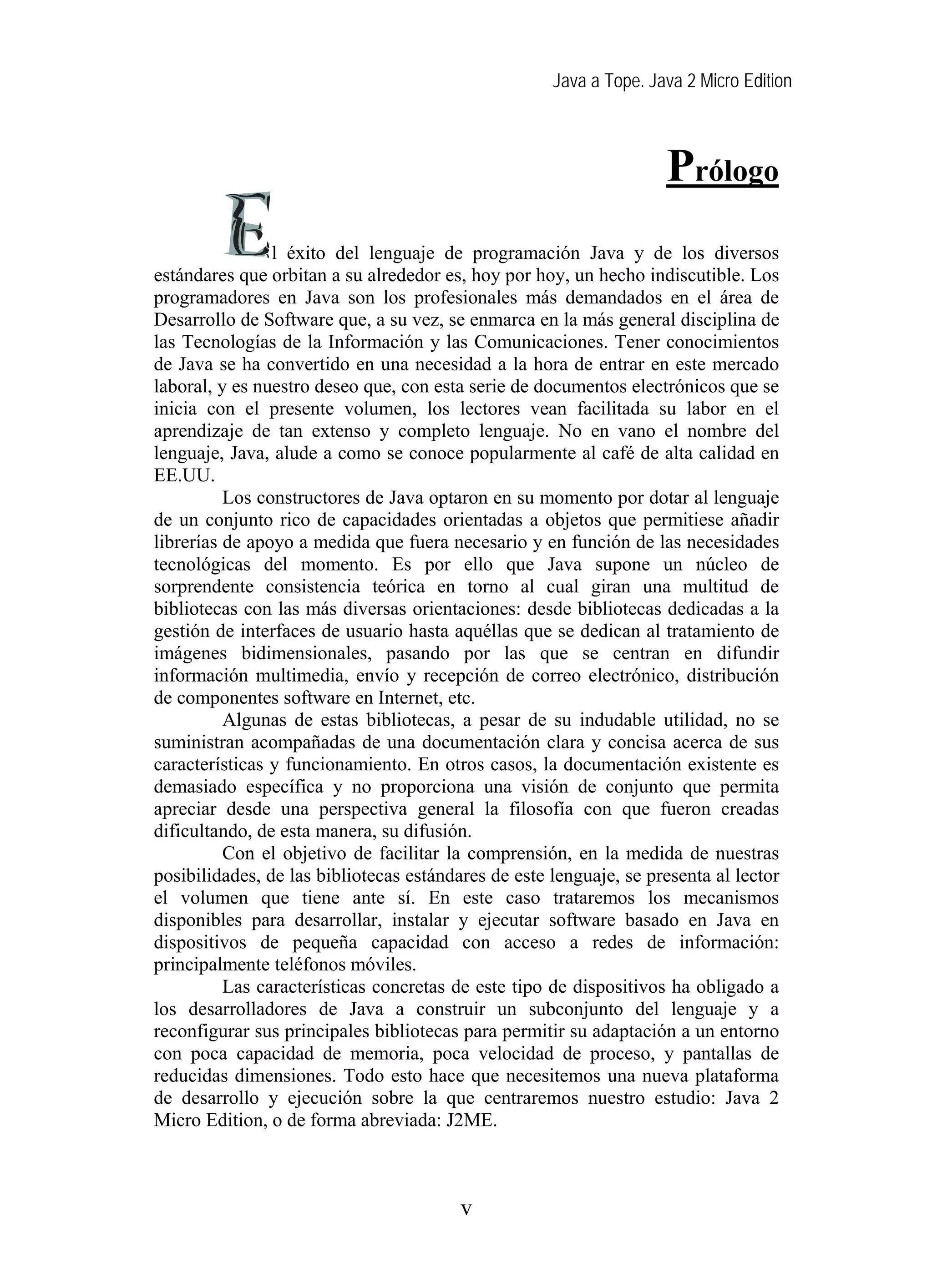Java a Tope. Java 2 Micro Edition



                                                                    Prólogo
                l éxito del lenguaje de programación Java y de los diversos
estándares que orbitan a su alrededor es, hoy por hoy, un hecho indiscutible. Los
programadores en Java son los profesionales más demandados en el área de
Desarrollo de Software que, a su vez, se enmarca en la más general disciplina de
las Tecnologías de la Información y las Comunicaciones. Tener conocimientos
de Java se ha convertido en una necesidad a la hora de entrar en este mercado
laboral, y es nuestro deseo que, con esta serie de documentos electrónicos que se
inicia con el presente volumen, los lectores vean facilitada su labor en el
aprendizaje de tan extenso y completo lenguaje. No en vano el nombre del
lenguaje, Java, alude a como se conoce popularmente al café de alta calidad en
EE.UU.
          Los constructores de Java optaron en su momento por dotar al lenguaje
de un conjunto rico de capacidades orientadas a objetos que permitiese añadir
librerías de apoyo a medida que fuera necesario y en función de las necesidades
tecnológicas del momento. Es por ello que Java supone un núcleo de
sorprendente consistencia teórica en torno al cual giran una multitud de
bibliotecas con las más diversas orientaciones: desde bibliotecas dedicadas a la
gestión de interfaces de usuario hasta aquéllas que se dedican al tratamiento de
imágenes bidimensionales, pasando por las que se centran en difundir
información multimedia, envío y recepción de correo electrónico, distribución
de componentes software en Internet, etc.
          Algunas de estas bibliotecas, a pesar de su indudable utilidad, no se
suministran acompañadas de una documentación clara y concisa acerca de sus
características y funcionamiento. En otros casos, la documentación existente es
demasiado específica y no proporciona una visión de conjunto que permita
apreciar desde una perspectiva general la filosofía con que fueron creadas
dificultando, de esta manera, su difusión.
          Con el objetivo de facilitar la comprensión, en la medida de nuestras
posibilidades, de las bibliotecas estándares de este lenguaje, se presenta al lector
el volumen que tiene ante sí. En este caso trataremos los mecanismos
disponibles para desarrollar, instalar y ejecutar software basado en Java en
dispositivos de pequeña capacidad con acceso a redes de información:
principalmente teléfonos móviles.
          Las características concretas de este tipo de dispositivos ha obligado a
los desarrolladores de Java a construir un subconjunto del lenguaje y a
reconfigurar sus principales bibliotecas para permitir su adaptación a un entorno
con poca capacidad de memoria, poca velocidad de proceso, y pantallas de
reducidas dimensiones. Todo esto hace que necesitemos una nueva plataforma
de desarrollo y ejecución sobre la que centraremos nuestro estudio: Java 2
Micro Edition, o de forma abreviada: J2ME.



                                         v
 