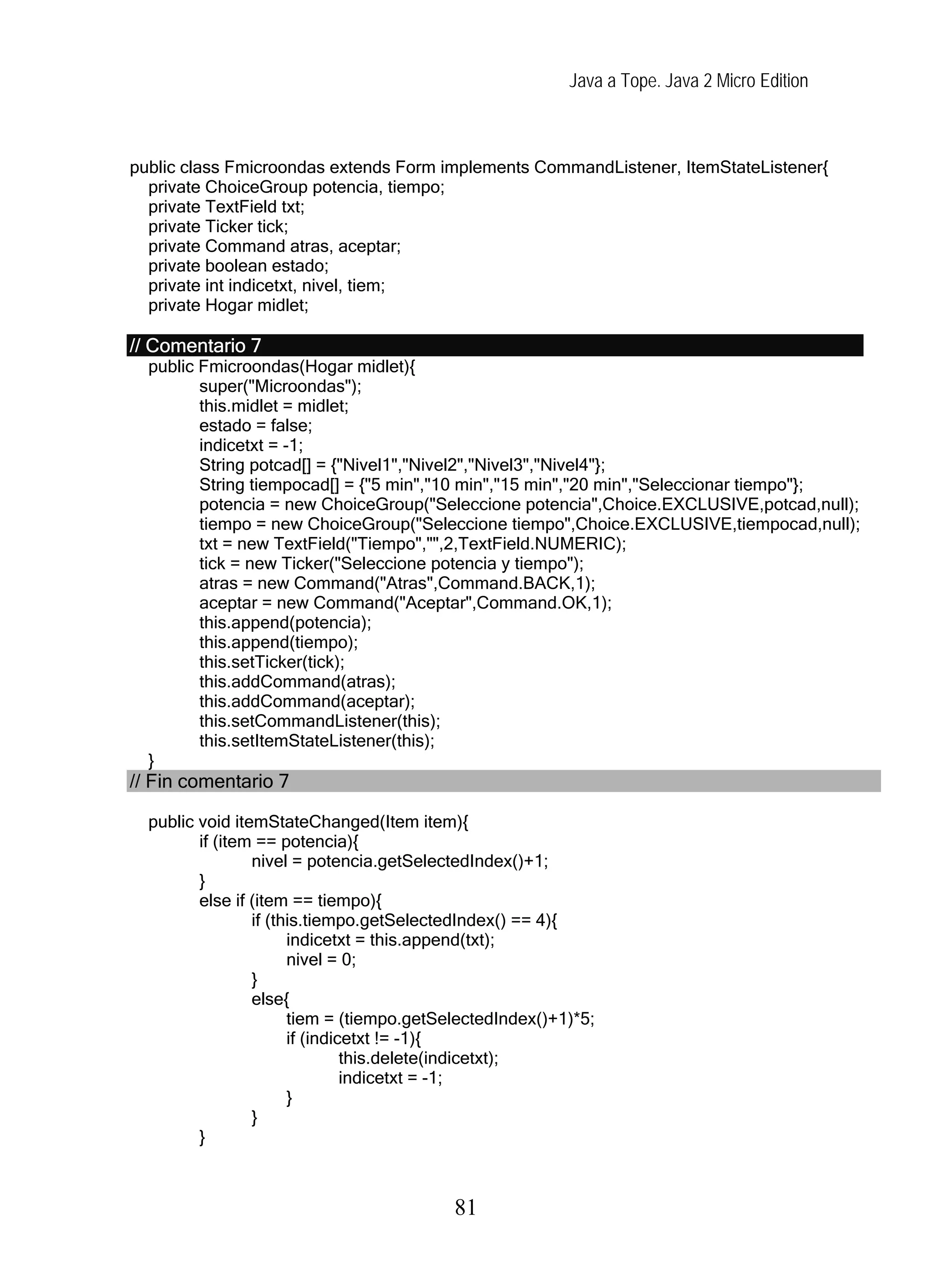 Java a Tope. Java 2 Micro Edition



public class Fmicroondas extends Form implements CommandListener, ItemStateListener{
  private ChoiceGroup potencia, tiempo;
  private TextField txt;
  private Ticker tick;
  private Command atras, aceptar;
  private boolean estado;
  private int indicetxt, nivel, tiem;
  private Hogar midlet;

// Comentario 7
  public Fmicroondas(Hogar midlet){
         super("Microondas");
         this.midlet = midlet;
         estado = false;
         indicetxt = -1;
         String potcad[] = {"Nivel1","Nivel2","Nivel3","Nivel4"};
         String tiempocad[] = {"5 min","10 min","15 min","20 min","Seleccionar tiempo"};
         potencia = new ChoiceGroup("Seleccione potencia",Choice.EXCLUSIVE,potcad,null);
         tiempo = new ChoiceGroup("Seleccione tiempo",Choice.EXCLUSIVE,tiempocad,null);
         txt = new TextField("Tiempo","",2,TextField.NUMERIC);
         tick = new Ticker("Seleccione potencia y tiempo");
         atras = new Command("Atras",Command.BACK,1);
         aceptar = new Command("Aceptar",Command.OK,1);
         this.append(potencia);
         this.append(tiempo);
         this.setTicker(tick);
         this.addCommand(atras);
         this.addCommand(aceptar);
         this.setCommandListener(this);
         this.setItemStateListener(this);
  }
// Fin comentario 7

  public void itemStateChanged(Item item){
         if (item == potencia){
                 nivel = potencia.getSelectedIndex()+1;
         }
         else if (item == tiempo){
                 if (this.tiempo.getSelectedIndex() == 4){
                       indicetxt = this.append(txt);
                       nivel = 0;
                 }
                 else{
                       tiem = (tiempo.getSelectedIndex()+1)*5;
                       if (indicetxt != -1){
                                this.delete(indicetxt);
                                indicetxt = -1;
                       }
                 }
         }



                                           81
 