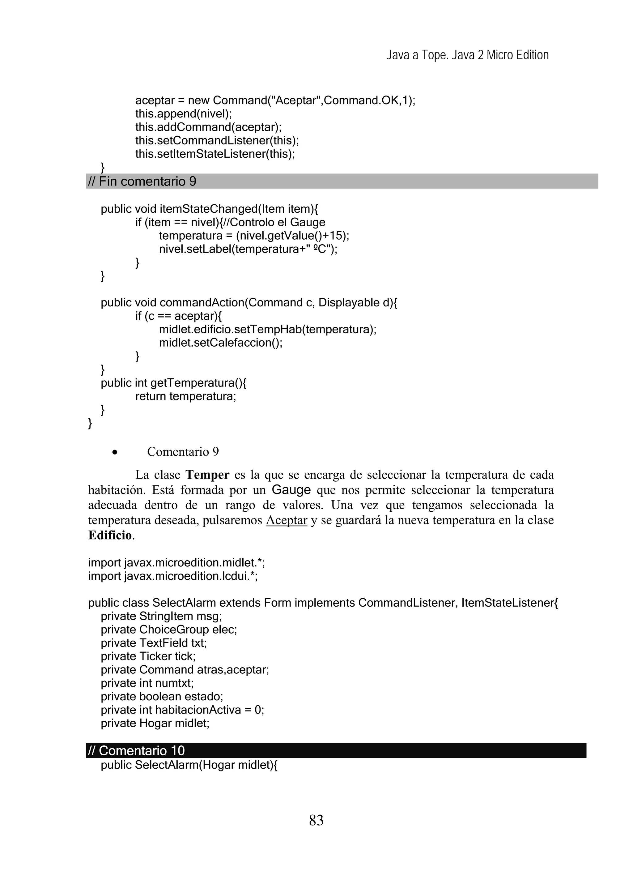 Java a Tope. Java 2 Micro Edition


            aceptar = new Command("Aceptar",Command.OK,1);
            this.append(nivel);
            this.addCommand(aceptar);
            this.setCommandListener(this);
            this.setItemStateListener(this);
    }
// Fin comentario 9

    public void itemStateChanged(Item item){
           if (item == nivel){//Controlo el Gauge
                  temperatura = (nivel.getValue()+15);
                  nivel.setLabel(temperatura+" ºC");
           }
    }

    public void commandAction(Command c, Displayable d){
           if (c == aceptar){
                 midlet.edificio.setTempHab(temperatura);
                 midlet.setCalefaccion();
           }
    }
    public int getTemperatura(){
           return temperatura;
    }
}

        •    Comentario 9
          La clase Temper es la que se encarga de seleccionar la temperatura de cada
habitación. Está formada por un Gauge que nos permite seleccionar la temperatura
adecuada dentro de un rango de valores. Una vez que tengamos seleccionada la
temperatura deseada, pulsaremos Aceptar y se guardará la nueva temperatura en la clase
Edificio.

import javax.microedition.midlet.*;
import javax.microedition.lcdui.*;

public class SelectAlarm extends Form implements CommandListener, ItemStateListener{
  private StringItem msg;
  private ChoiceGroup elec;
  private TextField txt;
  private Ticker tick;
  private Command atras,aceptar;
  private int numtxt;
  private boolean estado;
  private int habitacionActiva = 0;
  private Hogar midlet;

// Comentario 10
    public SelectAlarm(Hogar midlet){



                                             83
 