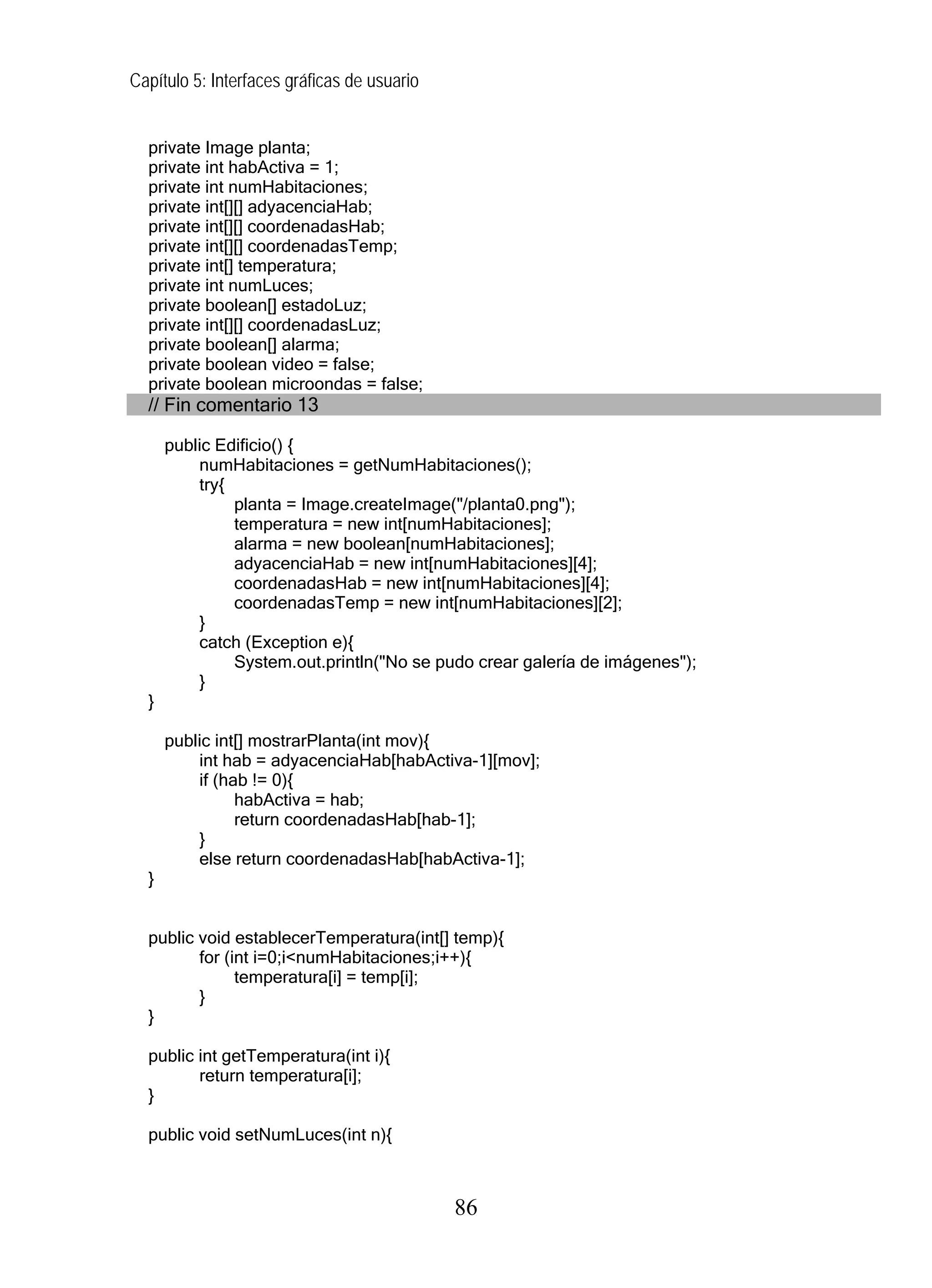 Capítulo 5: Interfaces gráficas de usuario


  private Image planta;
  private int habActiva = 1;
  private int numHabitaciones;
  private int[][] adyacenciaHab;
  private int[][] coordenadasHab;
  private int[][] coordenadasTemp;
  private int[] temperatura;
  private int numLuces;
  private boolean[] estadoLuz;
  private int[][] coordenadasLuz;
  private boolean[] alarma;
  private boolean video = false;
  private boolean microondas = false;
  // Fin comentario 13

      public Edificio() {
          numHabitaciones = getNumHabitaciones();
          try{
               planta = Image.createImage("/planta0.png");
               temperatura = new int[numHabitaciones];
               alarma = new boolean[numHabitaciones];
               adyacenciaHab = new int[numHabitaciones][4];
               coordenadasHab = new int[numHabitaciones][4];
               coordenadasTemp = new int[numHabitaciones][2];
          }
          catch (Exception e){
               System.out.println("No se pudo crear galería de imágenes");
          }
  }

      public int[] mostrarPlanta(int mov){
          int hab = adyacenciaHab[habActiva-1][mov];
          if (hab != 0){
                habActiva = hab;
                return coordenadasHab[hab-1];
          }
          else return coordenadasHab[habActiva-1];
  }


  public void establecerTemperatura(int[] temp){
         for (int i=0;i<numHabitaciones;i++){
               temperatura[i] = temp[i];
         }
  }

  public int getTemperatura(int i){
         return temperatura[i];
  }

  public void setNumLuces(int n){



                                             86
 