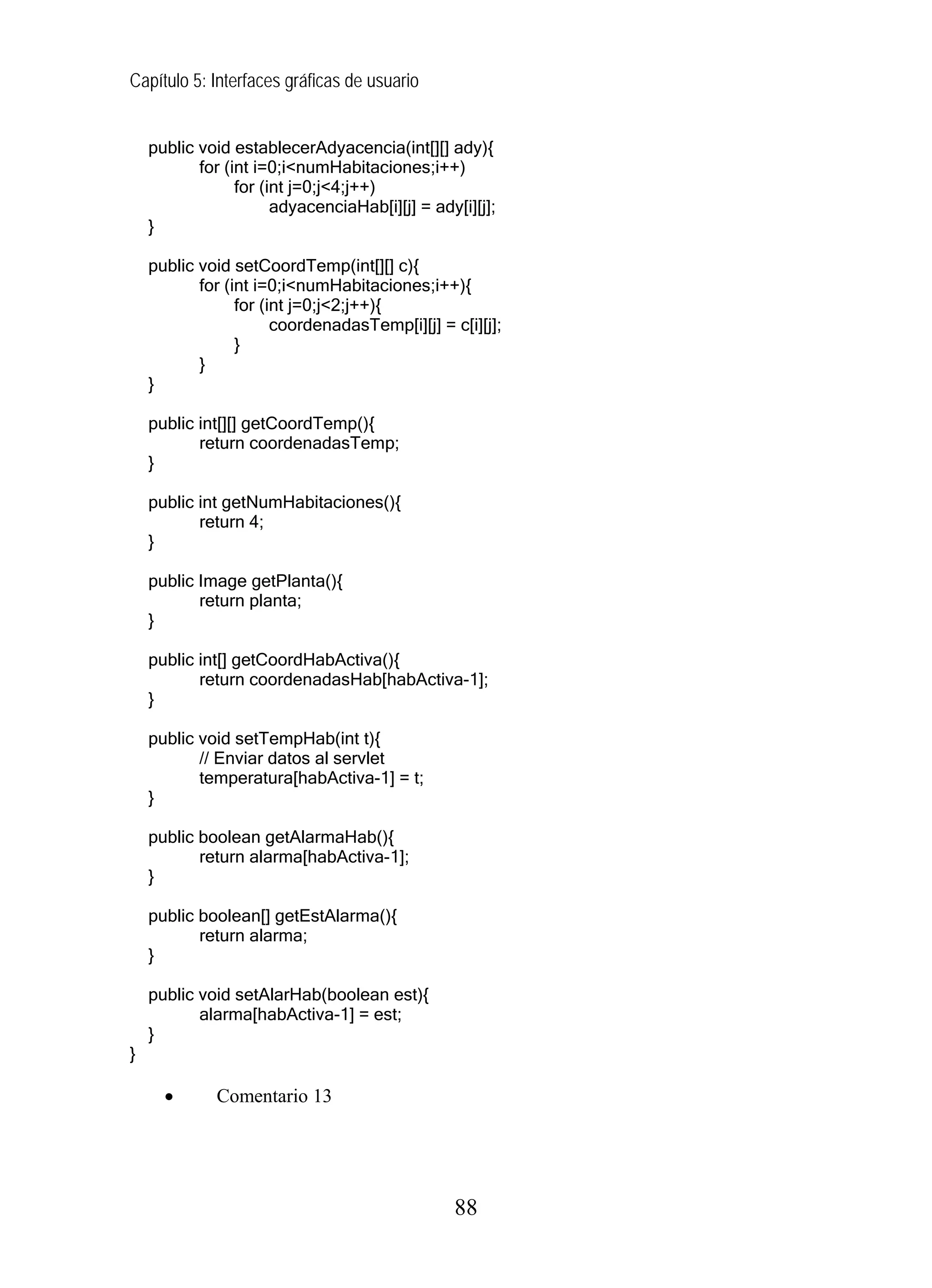 Capítulo 5: Interfaces gráficas de usuario


    public void establecerAdyacencia(int[][] ady){
           for (int i=0;i<numHabitaciones;i++)
                 for (int j=0;j<4;j++)
                       adyacenciaHab[i][j] = ady[i][j];
    }

    public void setCoordTemp(int[][] c){
           for (int i=0;i<numHabitaciones;i++){
                 for (int j=0;j<2;j++){
                       coordenadasTemp[i][j] = c[i][j];
                 }
           }
    }

    public int[][] getCoordTemp(){
           return coordenadasTemp;
    }

    public int getNumHabitaciones(){
           return 4;
    }

    public Image getPlanta(){
           return planta;
    }

    public int[] getCoordHabActiva(){
           return coordenadasHab[habActiva-1];
    }

    public void setTempHab(int t){
           // Enviar datos al servlet
           temperatura[habActiva-1] = t;
    }

    public boolean getAlarmaHab(){
           return alarma[habActiva-1];
    }

    public boolean[] getEstAlarma(){
           return alarma;
    }

    public void setAlarHab(boolean est){
           alarma[habActiva-1] = est;
    }
}

      •       Comentario 13




                                                88
 