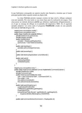 Capítulo 5: Interfaces gráficas de usuario


lo que habríamos conseguido un aspecto mucho más llamativo, mientras que el menú
principal podría haber seguido siendo un objeto List.
         La clase Canvas permite manejar eventos de bajo nivel y dibujar cualquier
cosa por pantalla. Por esta razón se usa como base para la realización de juegos. Esta
clase posee un método abstracto paint() que debemos implementar obligatoriamente y
es el que se encarga de dibujar en la pantalla del dispositivo MID. En el siguiente
ejemplo podemos ver como sería el programa HolaMundo creado en una pantalla
derivada de Canvas (Figura 5.9).
     import javax.microedition.midlet.*;
     import javax.microedition.lcdui.*;
     public class HolaMundo extends MIDlet {
       private HolaCanvas panCanvas;
       private Display pantalla;
       public HolaMundo(){
          pantalla = Display.getDisplay(this);
          panCanvas = new HolaCanvas(this);
       }
       public void startApp() {
          pantalla.setCurrent(panCanvas);
       }
       public void pauseApp() {
       }
       public void destroyApp(boolean unconditional) {
       }
       public void salir(){
          destroyApp(false);
          notifyDestroyed();
       }
     }
     import javax.microedition.lcdui.*;
     public class HolaCanvas extends Canvas implements CommandListener {
       private HolaMundo midlet;
       private Command salir;
       public HolaCanvas(HolaMundo mid){
          salir = new Command("Salir", Command.EXIT,1);
          this.midlet = mid;
          this.addCommand(salir);
          this.setCommandListener(this);
       }
       public void paint(Graphics g) {
          g.setColor(255,255,255);
          g.fillRect(0,0,getWidth(),getHeight());
          g.setColor(0,0,0);
          g.drawString("Hola Mundo", (getWidth()/2), (getHeight()/2),
               Graphics.BASELINE|Graphics.HCENTER);
       }

       public void commandAction(Command c, Displayable d){



                                             90
 