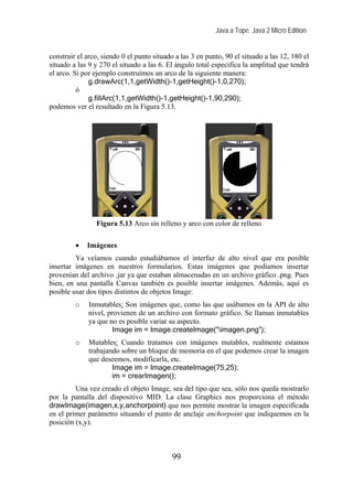 Java a Tope. Java 2 Micro Edition


construir el arco, siendo 0 el punto situado a las 3 en punto, 90 el situado a las 12, 180 el
situado a las 9 y 270 el situado a las 6. El ángulo total especifica la amplitud que tendrá
el arco. Si por ejemplo construimos un arco de la siguiente manera:
              g.drawArc(1,1,getWidth()-1,getHeight()-1,0,270);
          ó
              g.fillArc(1,1,getWidth()-1,getHeight()-1,90,290);
podemos ver el resultado en la Figura 5.13.




                Figura 5.13 Arco sin relleno y arco con color de relleno

         •   Imágenes
         Ya veíamos cuando estudiábamos el interfaz de alto nivel que era posible
insertar imágenes en nuestros formularios. Estas imágenes que podíamos insertar
provenían del archivo .jar ya que estaban almacenadas en un archivo gráfico .png. Pues
bien, en una pantalla Canvas también es posible insertar imágenes. Además, aquí es
posible usar dos tipos distintos de objetos Image:
         o    Inmutables: Son imágenes que, como las que usábamos en la API de alto
              nivel, provienen de un archivo con formato gráfico. Se llaman inmutables
              ya que no es posible variar su aspecto.
                      Image im = Image.createImage(“imagen.png”);
         o    Mutables: Cuando tratamos con imágenes mutables, realmente estamos
              trabajando sobre un bloque de memoria en el que podemos crear la imagen
              que deseemos, modificarla, etc.
                      Image im = Image.createImage(75,25);
                      im = crearImagen();
         Una vez creado el objeto Image, sea del tipo que sea, sólo nos queda mostrarlo
por la pantalla del dispositivo MID. La clase Graphics nos proporciona el método
drawImage(imagen,x,y,anchorpoint) que nos permite mostrar la imagen especificada
en el primer parámetro situando el punto de anclaje anchorpoint que indiquemos en la
posición (x,y).



                                            99
 