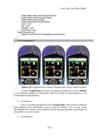 Java a Tope. Java 2 Micro Edition


             midlet.edificio.setCoordTemp(coordTemp);
             midlet.edificio.setCoordLuz(coordluz);
             midlet.setInfoLuz2(coordluz);
             midlet.setInfoAlarma1(coordTemp);
             coord = null;
             ady = null;
             coordluz = null;
             coordTemp = null;
        }catch (Exception e){
             System.out.println("Error al establecer coordenadas");
        }
    }
        // Fin comentario 8
}




            Figura 5.16 Visualización de Alarma, Climatización y Luces, respectivamente
        La clase CargaEstados es la que se encarga de suministrar a la clase Edificio
y a los distintos módulos la información sobre los estados de cada dispositivo y las
coordenadas de cada elemento.

        •   Comentario 7
          Este es el cuerpo principal de la clase CargaEstados. Aquí vemos el estado de
cada dispositivo que inicializamos con un valor por defecto. A la vez que vamos
inicializando estos valores vamos viendo el nivel de carga por pantalla y actualizamos la
clase Edificio con estos valores.

        •   Comentario 8




                                             113
 