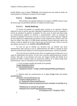 Capítulo 5: Interfaces gráficas de usuario


posible debido a que un objeto TiledLayer está compuesto por una malla de celdas, las
cuales pueden ser rellenadas con partes de una imagen.

         5.4.3.3.       Técnicas útiles
             Para terminar este apartado dedicado a los juegos en MIDP veremos un par
de técnicas que nos permitirán optimizar el código de nuestro juego.

         5.4.3.3.1.     Double Buffering
         La técnica de pantalla en segundo plano consiste en lo siguiente: Muchos
dispositivos que no poseen una gran capacidad computacional provocan un parpadeo a
la hora de actualizar los gráficos en pantalla. En estos casos, lo ideal sería hacer todas
las actualizaciones gráficas en memoria y posteriormente volcar el contenido de
memoria en pantalla. Esta técnica es la que se conoce como double buffering. Algunos
de estos dispositivos implementan esta técnica sin que tengamos que escribir ni una sola
línea de código. Para saber si el MID donde ejecutamos nuestra aplicación aplica esta
técnica, existe un método de la clase Canvas que nos devuelve true o false en caso de
que aplique esta técnica o no: boolean isDoubleBuffered().
         En caso de que el método nos devuelva true, no tenemos que hacer
absolutamente nada especial ya que la implementación del MID se encarga de hacer
todas las actualizaciones gráficas en memoria para posteriormente, volcarlo en pantalla.
         En el caso de que el método retorne false, nos indicaría que el dispositivo no es
capaz de implementar esta técnica. En este caso es posible implementarla por nosotros
mismos. Para ello, lo que haremos será crear una imagen mutable del tamaño de la
pantalla del MID y efectuar todas las operaciones gráficas en el objeto Image para,
posteriormente volcar el contenido de esta imagen por pantalla.
          1.- Crear la imagen mutable del tamaño de la pantalla.
          Image displaysecundario;
          If (! isDoubleBuffered()){
                Displaysecundario = Image.createImage(getWidth(),getHeight());
          }

        2.- Realizar todas las actualizaciones en el objeto Image dentro del método
paint(Graphics).
        protected void paint(Graphics g){
             Graphics displayprimario = g;
             g = displaysecundario.getGraphics();
            // Realizamos todas las operaciones para actualizar la pantalla en g.
             ...
             //Realizamos el volcado en pantalla
             displayprimario.drawImage(displaysecundario,
                                           0,0,Graphics.LEFT | Graphics.TOP);
        }



                                             118
 