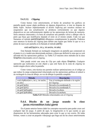 Java a Tope. Java 2 Micro Edition




        5.4.3.3.2.    Clipping
         Como hemos visto anteriormente, el hecho de actualizar los gráficos en
pantalla puede causar algún problema en algunos dispositivos, si éste no dispone de
doble buffer. Incluso implementando el double buffering por nosotros mismos no
aseguramos que esa actualización se produzca correctamente ya que algunos
dispositivos no son suficientemente rápidos en las operaciones de lectura de memoria.
Sería entonces interesante a la hora de actualizar una pantalla volver a dibujar sólo la
parte que haya que modificarse dejando el resto en el mismo estado. Cada vez que
llamamos al método paint(Graphics) dibujamos completamente la pantalla. Podemos
usar entonces la técnica de clipping para definir una región que limite lo que se va a
pintar de nuevo por pantalla en la llamada al método paint():
             void setClip(int x, int y, int ancho, int alto)
         Esta llamada formará un rectángulo imaginario en pantalla que comenzará en
el punto (x,y) y tendrá una determinada anchura y altura que definirá la zona que se verá
afectada tras las operaciones gráficas. La Tabla 5.23 muestra otros métodos de la clase
Graphics relacionados con el clipping.
         Sólo puede existir una zona de Clip por cada objeto Graphics. Cualquier
operación que realicemos en este objeto y que esté fuera de la zona de clipping no
tendrá ningún efecto sobre la pantalla.
         Como vemos, esta técnica nos permite realizar optimizaciones en el código ya
que reduce la carga computacional relacionada con las operaciones gráficas al reducir a
un rectángulo la zona de dibujo, en vez de dibujar la pantalla completa.
                  Método                                Descripción
    void clipRect(int x, int y, int ancho, Une el rectángulo definido a la región
    int alto)                              de Clipping.
    int getClipX()                         Devuelve la coordenada X.
    int getClipY()                         Devuelve la coordenada Y.
    int getClipHeight()                    Devuelve la altura.
    int getClipWidth()                     Devuelve la anchura.
                        Tabla 5.23 Métodos relacionados con el Clipping


        5.4.4. Diseño de un juego                              usando        la     clase
           javax.microedition.lcdui.game
         En el punto anterior hemos dado los conceptos necesarios para poder crear casi
cualquier tipo de juego. A partir de aquí, la imaginación es lo que cuenta ya que
disponemos de las herramientas adecuadas para crear lo que se nos ocurra. De todas
formas, vamos a crear un pequeño videojuego que haga uso de las clases anteriormente




                                         119
 