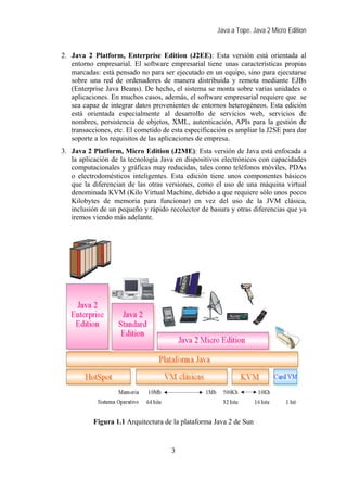 Java a Tope. Java 2 Micro Edition


2. Java 2 Platform, Enterprise Edition (J2EE): Esta versión está orientada al
   entorno empresarial. El software empresarial tiene unas características propias
   marcadas: está pensado no para ser ejecutado en un equipo, sino para ejecutarse
   sobre una red de ordenadores de manera distribuida y remota mediante EJBs
   (Enterprise Java Beans). De hecho, el sistema se monta sobre varias unidades o
   aplicaciones. En muchos casos, además, el software empresarial requiere que se
   sea capaz de integrar datos provenientes de entornos heterogéneos. Esta edición
   está orientada especialmente al desarrollo de servicios web, servicios de
   nombres, persistencia de objetos, XML, autenticación, APIs para la gestión de
   transacciones, etc. El cometido de esta especificación es ampliar la J2SE para dar
   soporte a los requisitos de las aplicaciones de empresa.
3. Java 2 Platform, Micro Edition (J2ME): Esta versión de Java está enfocada a
   la aplicación de la tecnología Java en dispositivos electrónicos con capacidades
   computacionales y gráficas muy reducidas, tales como teléfonos móviles, PDAs
   o electrodomésticos inteligentes. Esta edición tiene unos componentes básicos
   que la diferencian de las otras versiones, como el uso de una máquina virtual
   denominada KVM (Kilo Virtual Machine, debido a que requiere sólo unos pocos
   Kilobytes de memoria para funcionar) en vez del uso de la JVM clásica,
   inclusión de un pequeño y rápido recolector de basura y otras diferencias que ya
   iremos viendo más adelante.




           Figura 1.1 Arquitectura de la plataforma Java 2 de Sun


                                      3
 