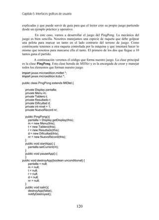 Capítulo 5: Interfaces gráficas de usuario


explicadas y que puede servir de guía para que el lector cree su propio juego partiendo
desde un ejemplo práctico y operativo.
          En este caso, vamos a desarrollar el juego del PingPong. La mecánica del
juego es bien sencilla. Nosotros manejamos una especie de raqueta que debe golpear
una pelota para marcar un tanto en el lado contrario del terreno de juego. Como
contrincante tenemos a otra raqueta controlada por la máquina y que intentará hacer lo
mismo que nosotros para marcarse ella el tanto. El primero de los dos que llegue a 10
tantos gana el partido.
          A continuación veremos el código que forma nuestro juego. La clase principal
es la clase PingPong. Esta clase hereda de MIDlet y es la encargada de crear y manejar
todos los elementos que forman nuestro juego.
import javax.microedition.midlet.*;
import javax.microedition.lcdui.*;

public class PingPong extends MIDlet {

  private Display pantalla;
  private Menu m;
  private Tablero t;
  private Resultado r;
  private Dificultad d;
  private int nivel = 1;
  private NuevoRecord nr;

  public PingPong(){
    pantalla = Display.getDisplay(this);
    m = new Menu(this);
    t = new Tablero(this);
    r = new Resultado(this);
    d = new Dificultad(this);
    nr = new NuevoRecord(this);
  }
  public void startApp() {
    pantalla.setCurrent(m);
  }
  public void pauseApp() {
  }
public void destroyApp(boolean unconditional) {
    pantalla = null;
    m = null;
    t = null;
    r = null;
    d = null;
    nr = null;
  }
  public void salir(){
    destroyApp(false);
    notifyDestroyed();



                                             120
 