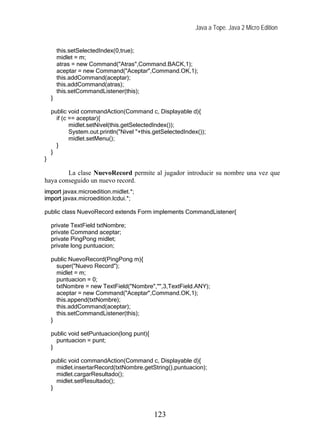 Java a Tope. Java 2 Micro Edition


        this.setSelectedIndex(0,true);
        midlet = m;
        atras = new Command("Atras",Command.BACK,1);
        aceptar = new Command("Aceptar",Command.OK,1);
        this.addCommand(aceptar);
        this.addCommand(atras);
        this.setCommandListener(this);
    }

    public void commandAction(Command c, Displayable d){
      if (c == aceptar){
            midlet.setNivel(this.getSelectedIndex());
            System.out.println("Nivel "+this.getSelectedIndex());
            midlet.setMenu();
      }
    }
}

        La clase NuevoRecord permite al jugador introducir su nombre una vez que
haya conseguido un nuevo record.
import javax.microedition.midlet.*;
import javax.microedition.lcdui.*;

public class NuevoRecord extends Form implements CommandListener{

    private TextField txtNombre;
    private Command aceptar;
    private PingPong midlet;
    private long puntuacion;

    public NuevoRecord(PingPong m){
      super("Nuevo Record");
      midlet = m;
      puntuacion = 0;
      txtNombre = new TextField("Nombre","",3,TextField.ANY);
      aceptar = new Command("Aceptar",Command.OK,1);
      this.append(txtNombre);
      this.addCommand(aceptar);
      this.setCommandListener(this);
    }

    public void setPuntuacion(long punt){
      puntuacion = punt;
    }

    public void commandAction(Command c, Displayable d){
      midlet.insertarRecord(txtNombre.getString(),puntuacion);
      midlet.cargarResultado();
      midlet.setResultado();
    }



                                            123
 