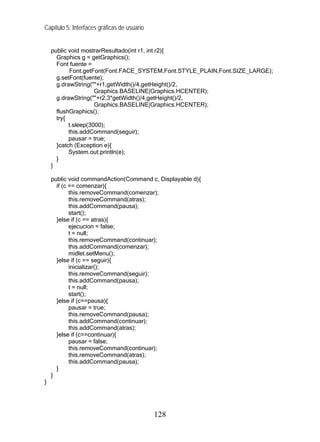 Capítulo 5: Interfaces gráficas de usuario


    public void mostrarResultado(int r1, int r2){
      Graphics g = getGraphics();
      Font fuente =
           Font.getFont(Font.FACE_SYSTEM,Font.STYLE_PLAIN,Font.SIZE_LARGE);
      g.setFont(fuente);
      g.drawString(""+r1,getWidth()/4,getHeight()/2,
                     Graphics.BASELINE|Graphics.HCENTER);
      g.drawString(""+r2,3*getWidth()/4,getHeight()/2,
                     Graphics.BASELINE|Graphics.HCENTER);
      flushGraphics();
      try{
           t.sleep(3000);
           this.addCommand(seguir);
           pausar = true;
      }catch (Exception e){
           System.out.println(e);
      }
    }

    public void commandAction(Command c, Displayable d){
      if (c == comenzar){
            this.removeCommand(comenzar);
            this.removeCommand(atras);
            this.addCommand(pausa);
            start();
      }else if (c == atras){
            ejecucion = false;
            t = null;
            this.removeCommand(continuar);
            this.addCommand(comenzar);
            midlet.setMenu();
      }else if (c == seguir){
            inicializar();
            this.removeCommand(seguir);
            this.addCommand(pausa);
            t = null;
            start();
      }else if (c==pausa){
            pausar = true;
            this.removeCommand(pausa);
            this.addCommand(continuar);
            this.addCommand(atras);
      }else if (c==continuar){
            pausar = false;
            this.removeCommand(continuar);
            this.removeCommand(atras);
            this.addCommand(pausa);
      }
    }
}




                                             128
 