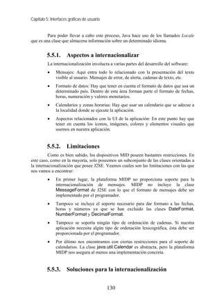 Capítulo 5: Interfaces gráficas de usuario


         Para poder llevar a cabo este proceso, Java hace uso de los llamados Locale
que es una clase que almacena información sobre un determinado idioma.


         5.5.1.      Aspectos a internacionalizar
          La internacionalización involucra a varias partes del desarrollo del software:
          •    Mensajes: Aquí entra todo lo relacionado con la presentación del texto
               visible al usuario. Mensajes de error, de alerta, cadenas de texto, etc.
          •    Formato de datos: Hay que tener en cuenta el formato de datos que usa un
               determinado país. Dentro de esta área forman parte el formato de fechas,
               horas, numeración y valores monetarios.
          •    Calendarios y zonas horarias: Hay que usar un calendario que se adecue a
               la localidad donde se ejecute la aplicación.
          •    Aspectos relacionados con la UI de la aplicación: En este punto hay que
               tener en cuenta los iconos, imágenes, colores y elementos visuales que
               usemos en nuestra aplicación.


         5.5.2.      Limitaciones
          Como es bien sabido, los dispositivos MID poseen bastantes restricciones. En
este caso, como en la mayoría, solo poseemos un subconjunto de las clases orientadas a
la internacionalización que posee J2SE. Veamos cuales son las limitaciones con las que
nos vamos a encontrar:
          •    En primer lugar, la plataforma MIDP no proporciona soporte para la
               internacionalización de mensajes. MIDP no incluye la clase
               MessageFormat de J2SE con lo que el formato de mensajes debe ser
               implementado por el programador.
          •    Tampoco se incluye el soporte necesario para dar formato a las fechas,
               horas y números ya que se han excluido las clases DateFormat,
               NumberFormat y DecimalFormat.
          •    Tampoco se soporta ningún tipo de ordenación de cadenas. Si nuestra
               aplicación necesita algún tipo de ordenación lexicográfica, ésta debe ser
               proporcionada por el programador.
          •    Por último nos encontramos con ciertas restricciones para el soporte de
               calendarios. La clase java.util.Calendar es abstracta, pero la plataforma
               MIDP nos asegura al menos una implementación concreta.


         5.5.3.      Soluciones para la internacionalización


                                             130
 