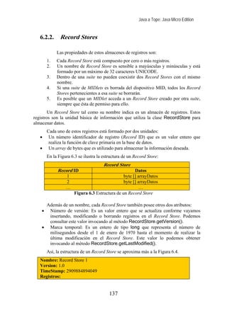 Java a Tope: Java Micro Edition


   6.2.2.      Record Stores

             Las propiedades de estos almacenes de registros son:
        1.   Cada Record Store está compuesto por cero o más registros.
        2.   Un nombre de Record Store es sensible a mayúsculas y minúsculas y está
             formado por un máximo de 32 caracteres UNICODE.
        3.   Dentro de una suite no pueden coexistir dos Record Stores con el mismo
             nombre.
        4.   Si una suite de MIDlets es borrada del dispositivo MID, todos los Record
             Stores pertenecientes a esa suite se borrarán.
        5.   Es posible que un MIDlet acceda a un Record Store creado por otra suite,
             siempre que ésta de permiso para ello.
        Un Record Store tal como su nombre indica es un almacén de registros. Estos
registros son la unidad básica de información que utiliza la clase RecordStore para
almacenar datos.
     Cada uno de estos registros está formado por dos unidades:
   •  Un número identificador de registro (Record ID) que es un valor entero que
      realiza la función de clave primaria en la base de datos.
   • Un array de bytes que es utilizado para almacenar la información deseada.
        En la Figura 6.3 se ilustra la estructura de un Record Store:
                                       Record Store
             Record ID                                 Datos
                  1                              byte [] arrayDatos
                  2                              byte [] arrayDatos
                  …                                       …
                       Figura 6.3 Estructura de un Record Store

     Además de un nombre, cada Record Store también posee otros dos atributos:
    • Número de versión: Es un valor entero que se actualiza conforme vayamos
      insertando, modificando o borrando registros en el Record Store. Podemos
      consultar este valor invocando al método RecordStore.getVersion().
    • Marca temporal: Es un entero de tipo long que representa el número de
      milisegundos desde el 1 de enero de 1970 hasta el momento de realizar la
      última modificación en el Record Store. Este valor lo podemos obtener
      invocando al método RecordStore.getLastModified().
        Así, la estructura de un Record Store se aproxima más a la Figura 6.4.
   Nombre: Record Store 1
   Version: 1.0
   TimeStamp: 2909884894049
   Registros:


                                          137
 