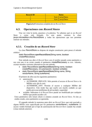 Capítulo 6: Record Management System


               Record ID                                Datos
                   1                              byte [] arrayDatos
                   2                              byte [] arrayDatos
                  …                                        …
               Figura 6.4 Estructura completa de un Record Store

   6.3.      Operaciones con Record Stores
        Una vez vista la teoría, pasemos a la práctica. Ya sabemos qué es un Record
Store y como está formado. En este punto veremos la clase
javax.microedition.rms.RecordStore y todas las operaciones que nos permitan
realizar sus métodos.


   6.3.1.    Creación de un Record Store
        La clase RecordStore no dispone de ningún constructor, pero posee el método
estático:
        static RecordStore openRecordStore(String name, boolean
        createIfNeccesary)
       Este método nos abre el Record Store con el nombre pasado como parámetro o
nos crea uno si no existe cuando el parámetro createIfNeccesary es true. Además,
existen otrasdos versiones alternativas de este método:
       • static RecordStore openRecordStore(String name, boolean
            createIfNeccesary, int autorización, boolean writable)
       • static RecordStore openRecordStore(String name, String
            vendorName, String suiteName)
       El primero de ellos usa los siguientes parámetros:
        • autorización:
              o AUTHMODE_PRIVATE: Sólo permite el acceso al Record Store a la
                 MIDlet suite que lo creó.
              o AUTHMODE_ANY: Permite el acceso a cualquier MIDlet del
                 dispositivo. Este modo hay que usarlo con mucho cuidado ya que
                 podría provocar problemas de privacidad y seguridad.
       •     writable: Indicamos si el Record Store puede ser modificado por cualquier
             MIDlet que pueda acceder a él.
 Estos parámetros sólo tienen efecto si estamos creando un Record Store. Si éste ya
 estaba creado, estos parámetros se ignorarán.
       El segundo método lo usaremos para abrir un Record Store que está asociado a
alguna MIDlet suite especificada por los parámetros vendorName y suiteName. El
acceso vendrá limitado por el tipo de autorización del Record Store cuando fue creado
(véase método anterior).




                                       138
 