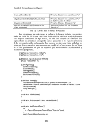 Capítulo 6: Record Management System


byte[] getRecord(int id)                             Devuelve el registro con identificador ‘id’

int getRecord(int id, byte[] buffer, int offset)     Devuelve el registro con identificador ‘id’
                                                     en ‘buffer’ a partir de ‘offset’
Int getRecordSize(int id)                            Devuelve el tamaño del registro ‘id’
void setRecord(int id, byte[] datonuevo, int         Sustituye el registro ‘id’ con el valor de
offset, int tamaño)                                  ‘datonuevo’
                      Tabla 6.2 Métodos para el manejo de registros
       Las operaciones que más vamos a realizar a la hora de trabajar con registros
serán, sin duda, las de lectura y escritura. Para empezar, veremos un ejemplo donde
cada registro almacenará un tipo básico, en este caso cadenas de caracteres que
representarán una entrada en una agenda. Iremos guardando en los registros el nombre
de las personas incluidas en la agenda. Este ejemplo nos dará una visión global de los
pasos que debemos realizar para comunicarnos en el RMS. Crearemos un Record Store
en el que guardaremos un par de registros que posteriormente recuperaremos y
mostraremos por pantalla.
        import javax.microedition.midlet.* ;
        import javax.microedition.rms.* ;

        public class Agenda extends MIDlet {
          private RecordStore rs;

          public Agenda(){
            abrirRecordStore();
            escribirDatos();
            leerRegistros();
            cerrarRecordStore();
            destruirRecordStore();
          }

          public void startApp() {
            //No realizamos ninguna acción ya que no usamos ningún GUI
             //Podríamos crear un formulario para introducir datos en el Record //Store
            destroyApp(true);
            notifyDestroyed();
          }

          public void pauseApp() {
          }

          public void destroyApp(boolean unconditional) {
          }

          public void abrirRecordStore(){
            try{
               rs = RecordStore.openRecordStore(“Agenda”,true);
            }
            catch (RecordStoreException e){



                                               140
 