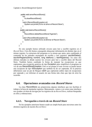 Capítulo 6: Record Management System


           public void cerrarRecordStore(){
             try{
                 rs.closeRecordStore();
             }
             catch (RecordStoreException e){
                 System.out.println(“Error al cerrar el Record Store”);
             }
           }
           public void destruirRecordStore(){
             try{
                 RecordStore.deleteRecordStore(“Agenda”);
             }
             catch (RecordStoreException e){
                 System.out.println(“Error al eliminar el Record Store”);
             }
           }
       }
       En este ejemplo hemos utilizado streams para leer y escribir registros en el
Record Store. Con ello hemos conseguido almacenar información de distinto tipo en el
mismo registro. La estructura del programa es la misma que antes, pero cambiando el
contenido de los métodos encargados de escribir y leer registros: escribirDatos(),
escribirRegistro(String nombre, long telefono) y leerRegistros(). En estos dos
últimos métodos es dónde usamos los streams para leer y escribir datos del Record
Store. También hemos cambiado la forma de manejar las excepciones ya que
capturamos una excepción genérica de tipo Exception para simplificar el programa en
vez de una RecordStoreException. Esto es así porque al usar streams se puede lanzar
una excepción de tipo IOException que también ha de ser capturada. En la práctica
deberíamos usar un par de bloques catch que capturaran ambos tipos de excepciones
por separado y así informar al usuario de una forma más clara que tipo de error ha
ocurrido.



   6.4.        Operaciones avanzadas con Record Stores
       La clase RecordStore nos proporciona algunas interfaces que nos facilitan el
trabajo a la hora de manipular registros. Básicamente, vamos a ver como estas interfaces
nos ayudan a la hora de navegar por los registros de un Record Store, realizar búsquedas
en ellos y ordenaciones.



   6.4.1.       Navegación a través de un Record Store
        En los ejemplos anteriores hemos usado un simple bucle para movernos entre los
distintos registros de nuestro Record Store:




                                           144
 