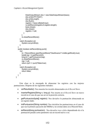 Capítulo 6: Record Management System


                 DataOutputStream dos = new DataOutputStream(baos);
                 dos.writeUTF("AAA");
                 dos.writeLong(0);
                 dos.flush();
                 registro = baos.toByteArray();
                 rs.addRecord(registro,0,registro.length);
                 baos.close();
                 dos.close();
                 registro = null;
               }
            }
            rs.closeRecordStore();
          }
          catch (Exception e){
            System.out.println(e);
          }
      }
      public boolean esRecord(long punt){
        try{
           rs = RecordStore.openRecordStore("Clasificacion"+midlet.getNivel(),true);
           byte[] reg = rs.getRecord(3);
           long p3 = getPuntuacion(reg);
           rs.closeRecordStore();
           reg = null;
           return ((p3 >= punt)?false:true);
        }
        catch (Exception e){
           System.out.println(e);
           return false;
        }
      }
  }


      Esta clase es la encargada de almacenar los registros con las mejores
puntuaciones. Dispone de los siguientes métodos:
      •    verResultado(): Nos muestra los records almacenados en el Record Store.
      •    insertarRegistro(String n, long p): Nos inserta en el Record Store un nuevo
           record en el caso de que sea así en la posición correcta.
      •    getPuntuacion(byte[] registro): Nos devuelve la puntuación almacenada en
           un registro dado.
      •    initPuntuacion(String nombre): Nos inicializa las puntuaciones en el caso de
           que sea la primera ejecución del MIDlet y no existan datos en el Record Store.
      •    esRecord(long puntuacion): Nos devuelve true o false dependiendo de si la
           puntuación pasada como parámetro sea un record nuevo o no.




                                         152
 