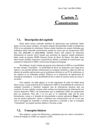Java a Tope: Java Micro Edition



                                                           Capítulo 7:
                                                   Comunicaciones

   7. Comunicaciones
   7.1.      Descripción del capítulo
       Hasta ahora hemos realizado multitud de aplicaciones que podríamos haber
hecho con una mayor calidad y sin perder ninguna funcionalidad usando la plataforma
J2SE en un ordenador de sobremesa. Hemos creado interfaces de usuario limitadas que
podríamos haber mejorado enormemente usando las clases que nos proporciona J2SE
para ello: java.awt y/o java.swing. También hemos sido capaces de almacenar
información en nuestro móvil usando una estructura de registros cuando podríamos
haber usado un potente SGBD (Sistema Gestor de Bases de Datos). Sin duda, hasta
ahora hemos perdido numerosas características debido a cantidad de restricciones que
soportan los dispositivos MID y restricciones propias del lenguaje.
       Sin embargo, la gran ventaja que poseen estos dispositivos MID es su posibilidad
de estar siempre ‘conectados’. La posibilidad de llevar un dispositivo que ocupa poco
espacio y nos permita además comunicarnos en cualquier momento y lugar nos abre un
abanico de posibles aplicaciones que no podríamos disfrutar en un PC de sobremesa, ni
tan siquiera en un ordenador portátil. Piénsese en la realización de aplicaciones de
mensajería instantánea o en la posibilidad de leer e-mails de nuestra cuenta de correo o
enviarlos.
       Este capítulo, sin duda alguna, es el más importante de todos los dados hasta
ahora ya que, el gran potencial de los dispositivos MID es la posibilidad de conexión en
cualquier momento y transferir cualquier tipo de información mientras dure esa
conexión. En este capítulo veremos cómo realizar esa transferencia de información con
nuestro dispositivo MID y las herramientas que la plataforma J2ME nos proporciona
para ese propósito. Para ello, a la vez que se va explicando cada una de estas
herramientas, vamos a ir dotando de funcionalidad a nuestra aplicación Hogar. En el
caso de nuestra aplicación, vamos a establecer una comunicación con un servlet que
será el encargado de responder a nuestras peticiones y consultas y que se encargará
“virtualmente” de aceptar nuestras órdenes y llevarlas a cabo.


   7.2.      Conceptos básicos
       Para empezar, veamos las diferencias y semejanzas que nos vamos a encontrar a
la hora de trabajar en J2ME con respecto a J2SE.


                                       153
 
