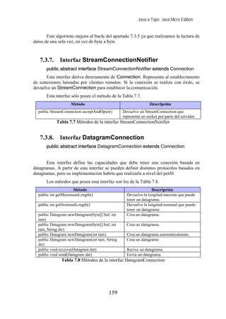 Java a Tope: Java Micro Edition


       Este algoritmo mejora al bucle del apartado 7.3.5 ya que realizamos la lectura de
datos de una sola vez, en vez de byte a byte.



   7.3.7.     Interfaz StreamConnectionNotifier
       public abstract interface StreamConnectionNotifier extends Connection
      Esta interfaz deriva directamente de Connection. Representa al establecimiento
de conexiones lanzadas por clientes remotos. Si la conexión se realiza con éxito, se
devuelve un StreamConnection para establecer la comunicación.
       Esta interfaz sólo posee el método de la Tabla 7.7.
                    Método                                      Descripción
  public StreamConnection acceptAndOpen()       Devuelve un StreamConnection que
                                                representa un socket por parte del servidor.
            Tabla 7.7 Métodos de la interfaz StreamConnectionNotifier


   7.3.8.     Interfaz DatagramConnection
       public abstract interface DatagramConnection extends Connection


       Esta interfaz define las capacidades que debe tener una conexión basada en
datagramas. A partir de esta interfaz se pueden definir distintos protocolos basados en
datagramas, pero su implementación habría que realizarla a nivel del perfil.
       Los métodos que posee esta interfaz son los de la Tabla 7.8.
                     Método                                      Descripción
  public int getMaximumLength()                   Devuelve la longitud máxima que puede
                                                  tener un datagrama.
  public int getNominalLength()                   Devuelve la longitud nominal que puede
                                                  tener un datagrama
  public Datagram newDatagram(byte[] buf, int     Crea un datagrama.
  tam)
  public Datagram newDatagram(byte[] buf, int     Crea un datagrama.
  tam, String dir)
  public Datagram newDatagram(int tam)            Crea un datagrama automáticamente.
  public Datagram newDatagram(int tam, String     Crea un datagrama
  dir)
  public void receive(Datagram dat)               Recive un datagrama.
  public void send(Datagram dat)                  Envía un datagrama.
               Tabla 7.8 Métodos de la interfaz DatagramConnection




                                        159
 