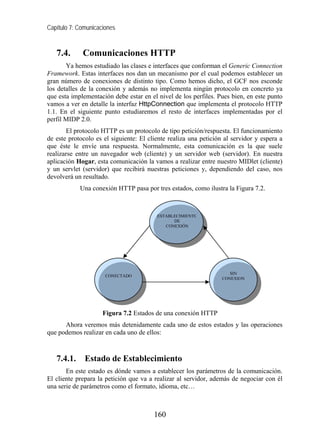 Capítulo 7: Comunicaciones


   7.4.      Comunicaciones HTTP
       Ya hemos estudiado las clases e interfaces que conforman el Generic Connection
Framework. Estas interfaces nos dan un mecanismo por el cual podemos establecer un
gran número de conexiones de distinto tipo. Como hemos dicho, el GCF nos esconde
los detalles de la conexión y además no implementa ningún protocolo en concreto ya
que esta implementación debe estar en el nivel de los perfiles. Pues bien, en este punto
vamos a ver en detalle la interfaz HttpConnection que implementa el protocolo HTTP
1.1. En el siguiente punto estudiaremos el resto de interfaces implementadas por el
perfil MIDP 2.0.
       El protocolo HTTP es un protocolo de tipo petición/respuesta. El funcionamiento
de este protocolo es el siguiente: El cliente realiza una petición al servidor y espera a
que éste le envíe una respuesta. Normalmente, esta comunicación es la que suele
realizarse entre un navegador web (cliente) y un servidor web (servidor). En nuestra
aplicación Hogar, esta comunicación la vamos a realizar entre nuestro MIDlet (cliente)
y un servlet (servidor) que recibirá nuestras peticiones y, dependiendo del caso, nos
devolverá un resultado.
            Una conexión HTTP pasa por tres estados, como ilustra la Figura 7.2.



                                         ESTABLECIMIENTO
                                               DE
                                            CONEXIÓN




                                                                     SIN
                      CONECTADO
                                                                  CONEXION




                     Figura 7.2 Estados de una conexión HTTP
      Ahora veremos más detenidamente cada uno de estos estados y las operaciones
que podemos realizar en cada uno de ellos:



   7.4.1.     Estado de Establecimiento
       En este estado es dónde vamos a establecer los parámetros de la comunicación.
El cliente prepara la petición que va a realizar al servidor, además de negociar con él
una serie de parámetros como el formato, idioma, etc…



                                        160
 